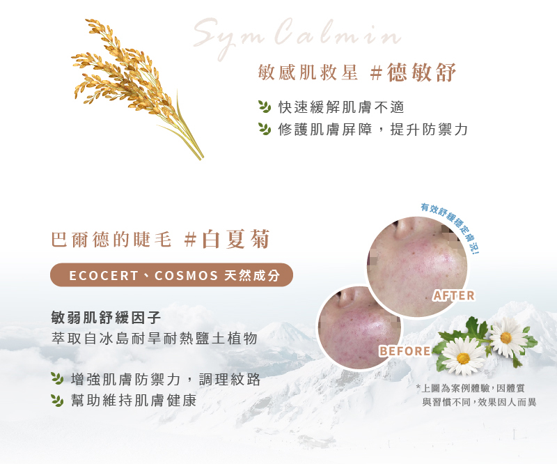 愛芮肯-白夏菊奇蹟活泉露 敏感肌救星#德敏舒SymCalmin 快速緩解肌膚不適,修護肌膚屏障,提升防禦力 有效舒緩穩定膚況 巴爾德的睫毛#白夏菊 ECOCERT、COSMOS天然成分 敏弱肌舒緩因子 萃取自冰島耐旱耐熱鹽土植物 增強肌膚防禦力,調理紋路,幫助維持肌膚健康 *上圓為案例體驗,因體質與習慣不同,效果因人而異