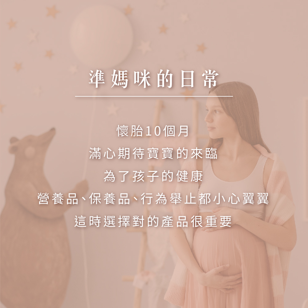 準媽咪的日常 懷胎10個月 滿心期待寶寶的來臨 為了孩子的健康 營養品、保養品、行為舉止都小心翼翼 這時選擇對的產品很重要