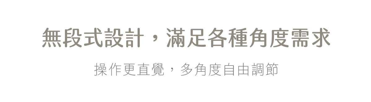 無段式設計,滿足各種角度需求 操作更直覺,多角度自由調節