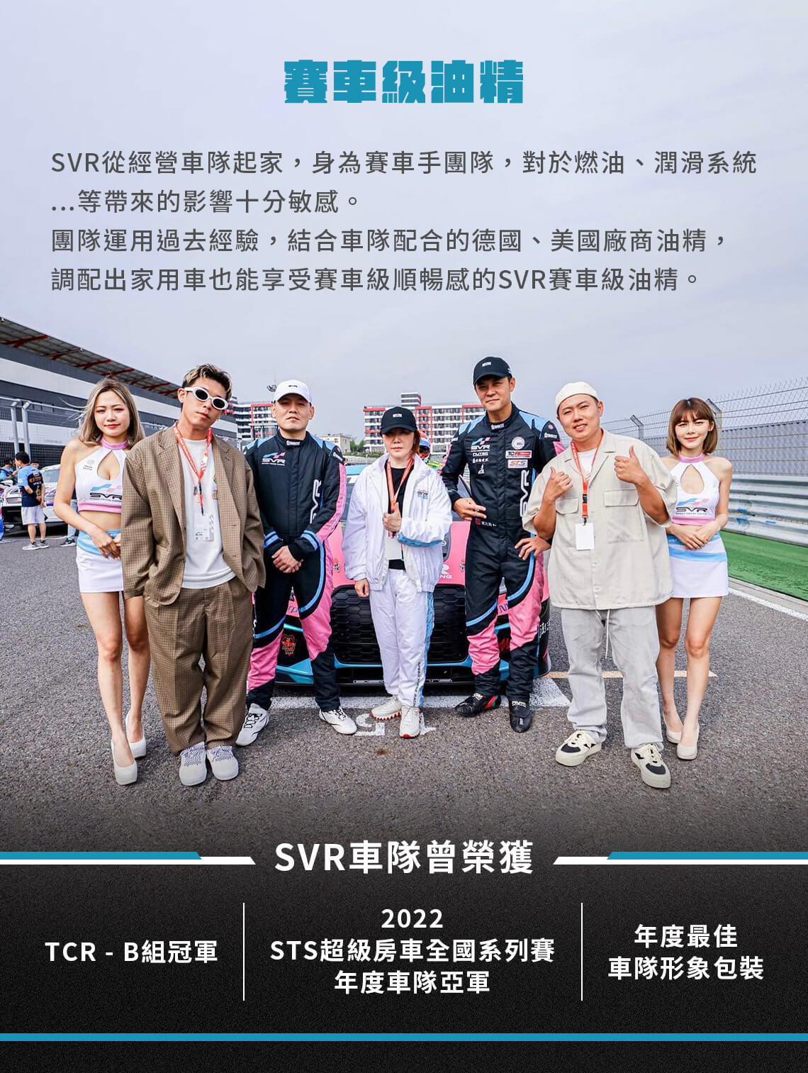 賽車級油精  SVR從經營車隊起家,身為賽車手團隊,對於燃油、潤滑系統...等帶來的影響十分敏感。 團隊運用過去經驗,結合車隊配合的德國、美國廠商油精,調配出家用車也能享受賽車級順暢感的SVR賽車級油精