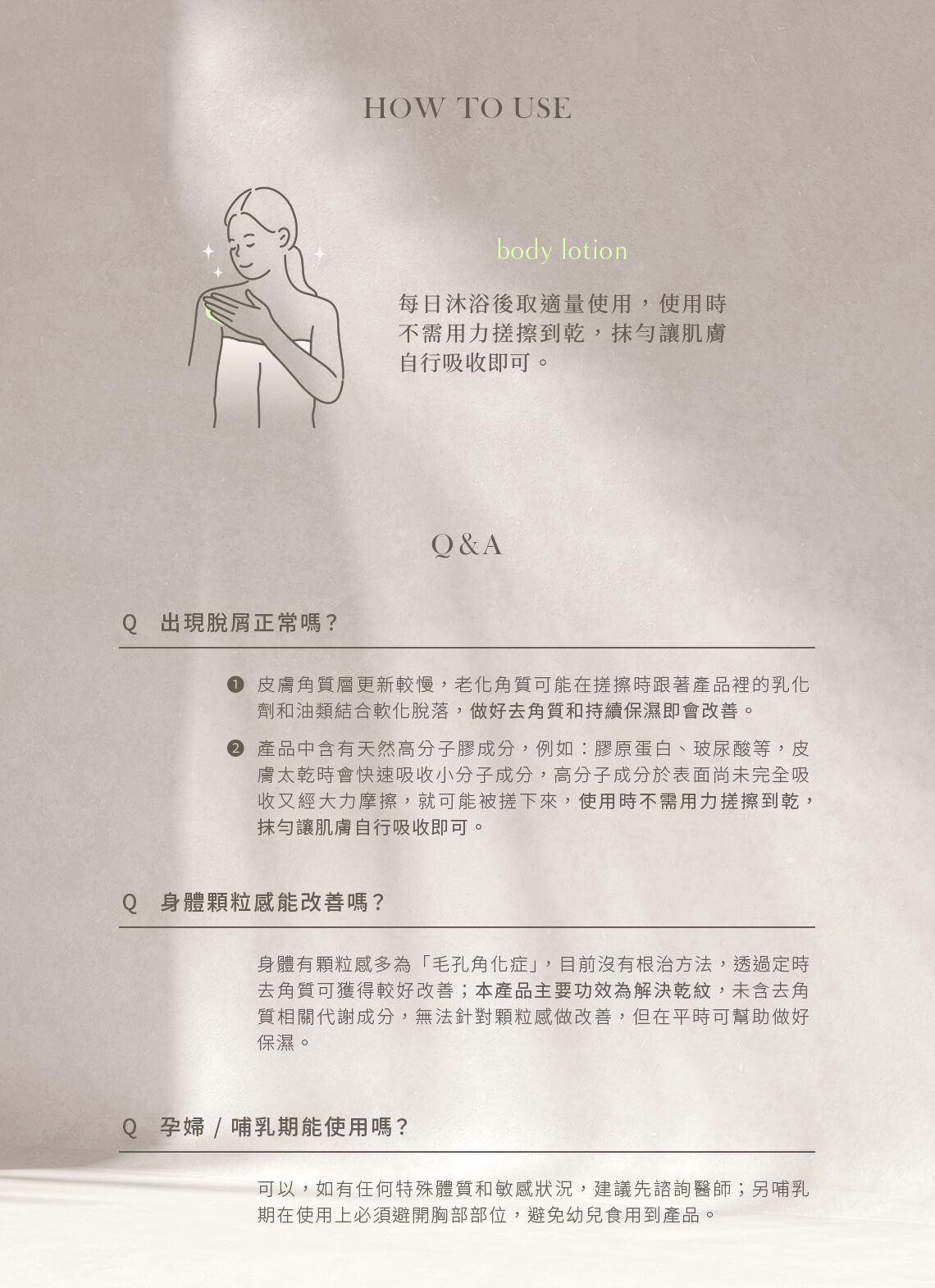 每日沐浴後取適量使用,使用時不需用力搓擦到乾,抹勻讓肌膚自行吸收即可,以免提早將有效成分擦落而產生脫屑。孕婦、哺乳期皆可安心使用。