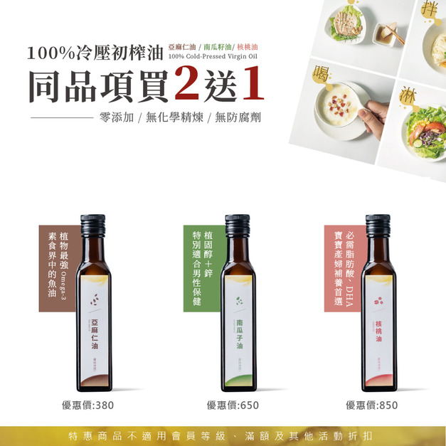 【7月限時優惠】冷壓初榨油同品項買 2 送 1 (亞麻仁油、南瓜仔油、核桃油) 【7月限時優惠】冷壓初榨油同品項買 2 送 1 (亞麻仁油、南瓜仔油、核桃油)