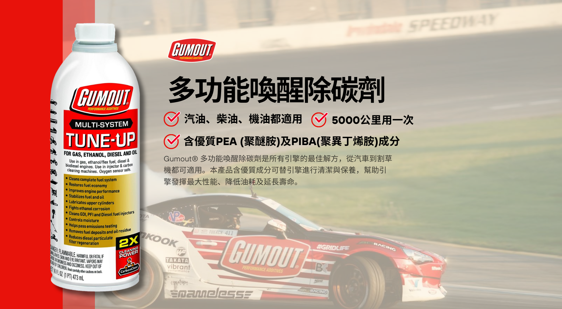 Gumout® 多功能喚醒除碳劑是所有引擎的最佳解方,從汽車、機車(速可達)、到割草機、吹葉機(鼓風機)都可適用。本產品含優質成分如P.E.A (polyetheramine,聚醚胺)替引擎進行清潔與保養,幫助引擎發揮最大性能、降低油耗及延長壽命。