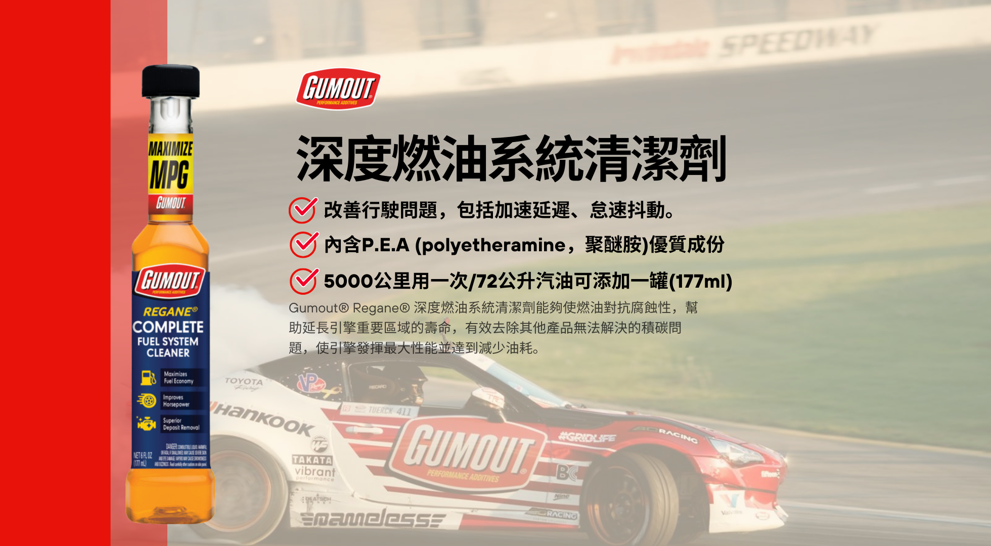 Gumout® Regane® 完整燃油系統清潔劑 能夠幫助燃油對抗腐蝕,延長引擎重要區域的壽命。 內含高效 P.E.A(聚醚胺),可有效去除其他產品無法解決的積碳問題,使引擎發揮最大性能並降低油耗。