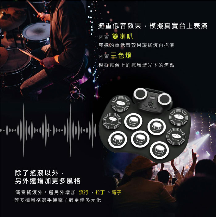 擁重低音效果,模擬真實台上表演雙喇叭震撼的重低音效果讓搖滾再搖滾内置三色燈模擬舞台上的氣氛燈光下的焦點除了搖滾以外,另外還增加更多風格演奏搖滾外,還另外增加 流行、拉丁、電子等多種風格讓手捲電子鼓更佳多元化
