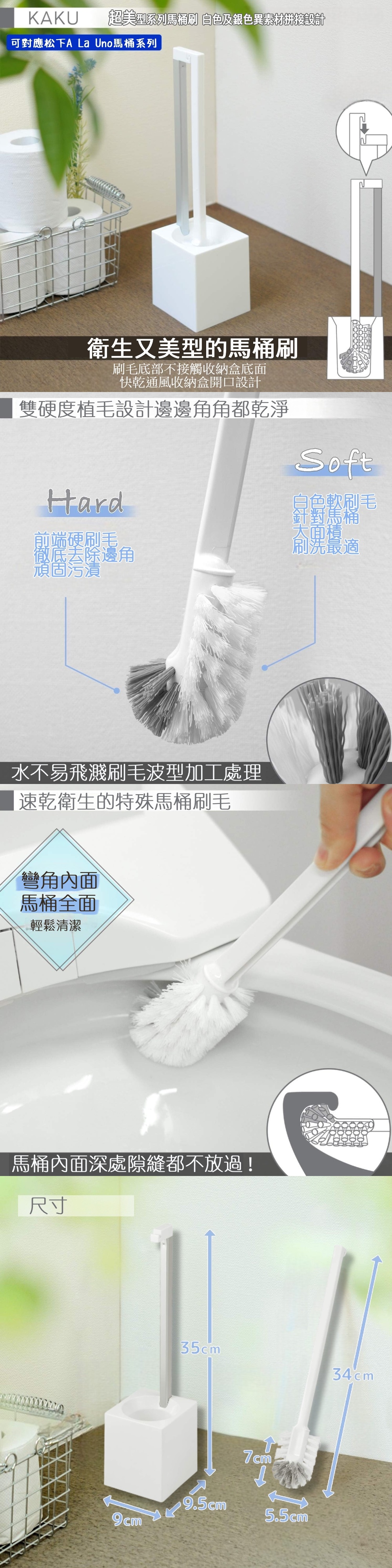 KAKU超美型系列馬桶刷 白色及銀色異素材拼接設計可對應松下A La Uno馬桶系列衛生又美型的馬桶刷刷毛底部不接觸收納盒底面快乾通風收納盒開口設計雙硬度植毛設計邊邊角角都乾淨Hard前端硬刷毛徹底去除邊角頑固污漬水不易飛濺刷毛波型加工處理速乾衛生的特殊馬桶刷毛彎角內面馬桶全面輕鬆清潔馬桶內面深處隙縫都不放過!尺寸Soft針對!大面積刷毛刷洗最適35cm34cm7cm9.5cm5.5cm9cm