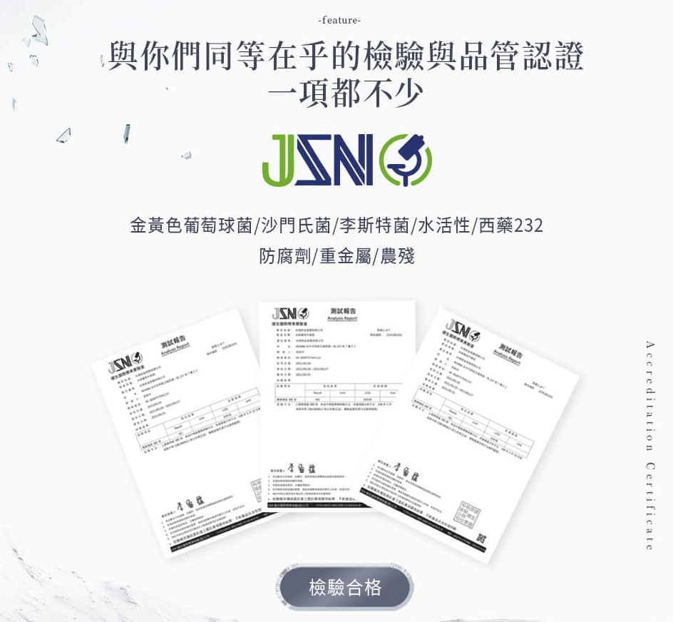 檢驗與品管認證一項都不少 金黃色葡萄球菌、沙門氏菌、水活性或李斯特菌、西藥232防腐劑、重金屬、農殘，確保產品無農藥及微生物汙染 檢驗合格