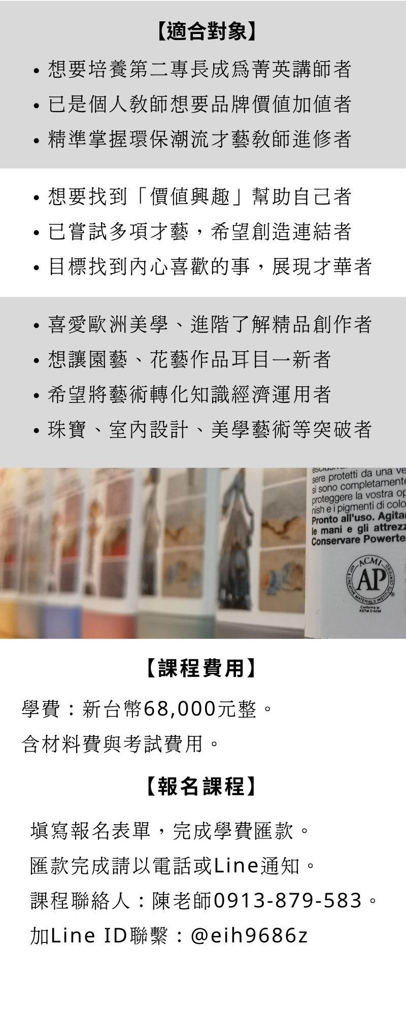 誰適合師資認證課程： 培育第二專長成為菁英講師 個人教師品牌價值加值 掌握環保潮流才藝教師精進  找到「價值興趣」，幫助未來的自己 找到內心喜歡做的事，展現才華 已嘗試多項才藝，希望創造連結  喜愛歐洲美學、精品雕塑創作者 園藝、花藝師想讓作品耳目一新者 希望將藝術轉化知識經濟運用者 珠寶、室內設計、美學藝術等突破者