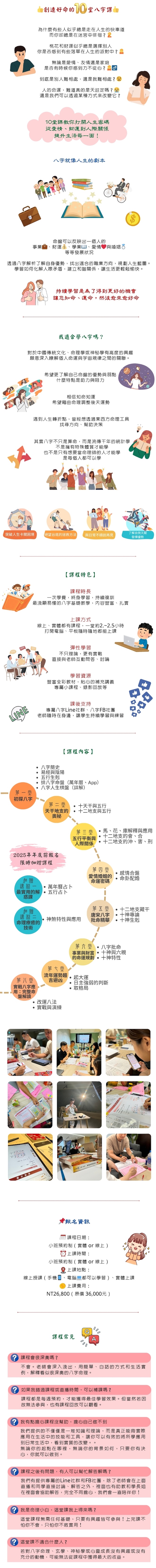 為什麼那麼多人想學命理？想找老師學八字？ 📌 命理學是東方文化中重要一環 📌 能更了解自己、掌握命運、避開風險 📌 增強個人魅力與說服力 📌 幫助他人、職涯更順利 📌 若已從事心理學、醫學、教育、管理等專業，會是更強的輔助工具 📌 如果你是媽媽，還能幫孩子掌握成長關鍵！  👉「10堂課」快速掌握八字命理精髓 建立完整八字思維，從零開始也OK！  八字對我們人生的意義 📘 了解自己 📘 發掘天賦潛能 📘 找到適合的工作與事業 📘 知道與誰結婚更適合 📘 找到人生目標與價值 📘 提升生活品質與財富  📌 命理不是宿命思維，是一種工具 📌 八字命理是一種「邏輯學」、「統計學」與「人性觀察學」的結合 📌 透過八字掌握「人生藍圖」，幫助我們成為「更有意識的創造者」  誰最適合學八字？ ✨ 對心理學、哲學、命理、邏輯思考有興趣者 ✨ 想提升個人職場優勢、加強領導力者 ✨ 對未來人生方向感到迷惘者 ✨ 想開創斜槓人生的你 ✨ 想更了解自己、孩子、伴侶、同事、主管的人 ✨ 想做命理老師或想幫助更多人的人  適合身份如：學生族、職場族、家庭主婦、自由工作者等  【學習特色】 🧠 系統學習 由淺入深，按部就班教學，適合0基礎學員  👨‍👩‍👧‍👦 小班互動教學 課堂互動實作，老師一對一指導  💻 實體+線上 線上線下同步學習，支持遠距學員  🔍 重視實戰 命盤演練、小組討論與回饋，快速上手  【課程內容】 📚 第一堂：陰陽五行基礎（初階） 📚 第二堂：天干地支、十神基礎認識 📚 第三堂：命盤排法與格局邏輯 📚 第四堂：八字十神論（初階） 📚 第五堂：十神互剋與判斷 📚 第六堂：十神組合思考 📚 第七堂：用神、喜忌用法與解析 📚 第八堂：運勢起伏、流年大運 📚 第九堂：命盤實務演練（工作、婚姻、健康） 📚 第十堂：命盤綜合判讀實作