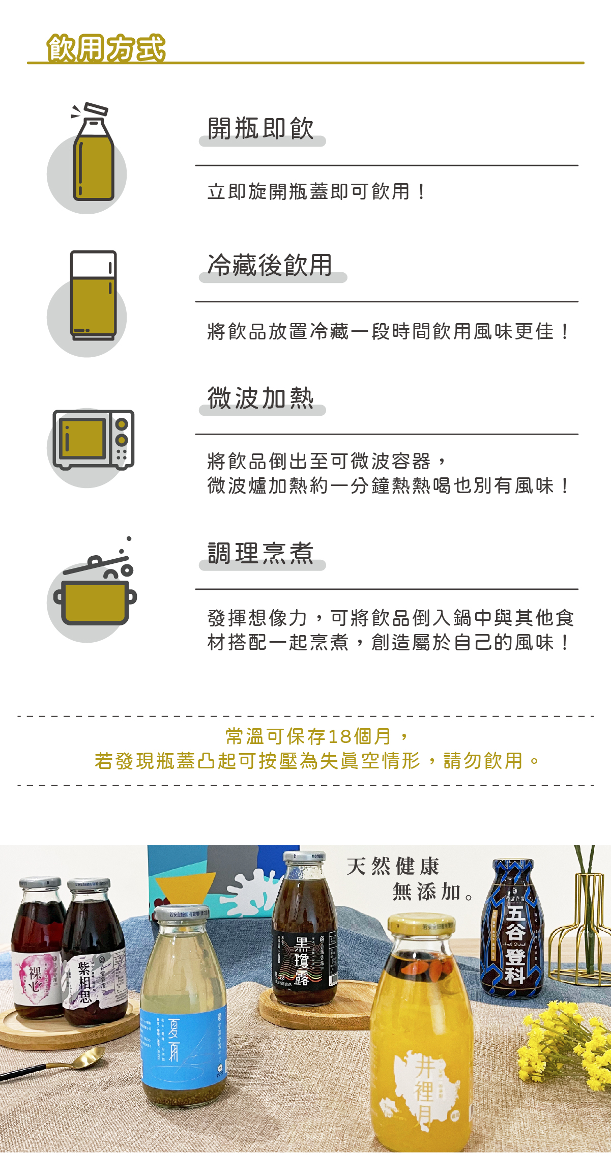 飲用方式： 開瓶即飮 - 立即旋開瓶蓋即可飮用! 冷藏後飮用 - 將飮品放置冷藏一段時間飮用風味更佳! 微波加熱 - 將飮品倒出至可微波容器,微波爐加熱約一分鐘熱熱喝也別有風味! 調理烹煮 - 發揮想像力,可將飮品倒入鍋中與其他食材搭配一起烹煮,創造屬於自己的風味! 常溫可保存 18 個月,若發現瓶蓋凸起可按壓為失眞空情形,請勿飮用。