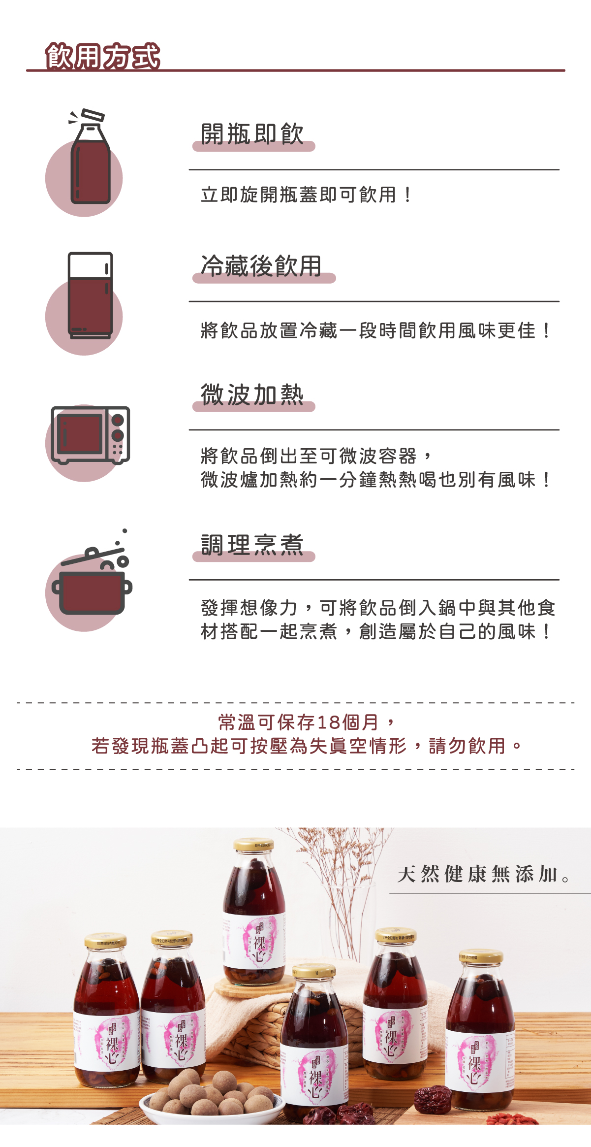 飲用方式： 開瓶即飮 - 立即旋開瓶蓋即可飮用! 冷藏後飮用 - 將飮品放置冷藏一段時間飮用風味更佳! 微波加熱 - 將飮品倒出至可微波容器,微波爐加熱約一分鐘熱熱喝也別有風味! 調理烹煮 - 發揮想像力,可將飮品倒入鍋中與其他食材搭配一起烹煮,創造屬於自己的風味! 常溫可保存 18 個月,若發現瓶蓋凸起可按壓為失眞空情形,請勿飮用。