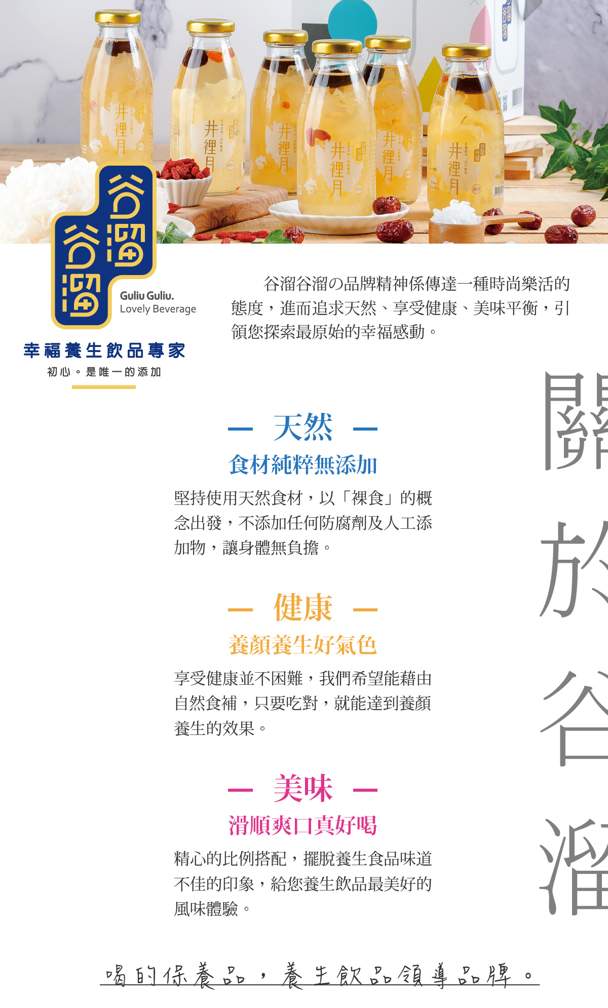 谷溜谷溜の品牌精神係傳達一種時尚樂活的 態度，進而追求天然、享受健康、美味平衡，引領您探索最原始的幸福感動。堅持使用天然食材，以「裸食」的概念出發，不添加任何防腐劑及人工添加物，讓身體無負擔。享受健康並不困難，我們希望能藉由自然食補，只要吃對，就能達到養顏養生的效果。精心的比例搭配，擺脫養生食品味道不佳的印象，給您養生飲品最美好的風味體驗。