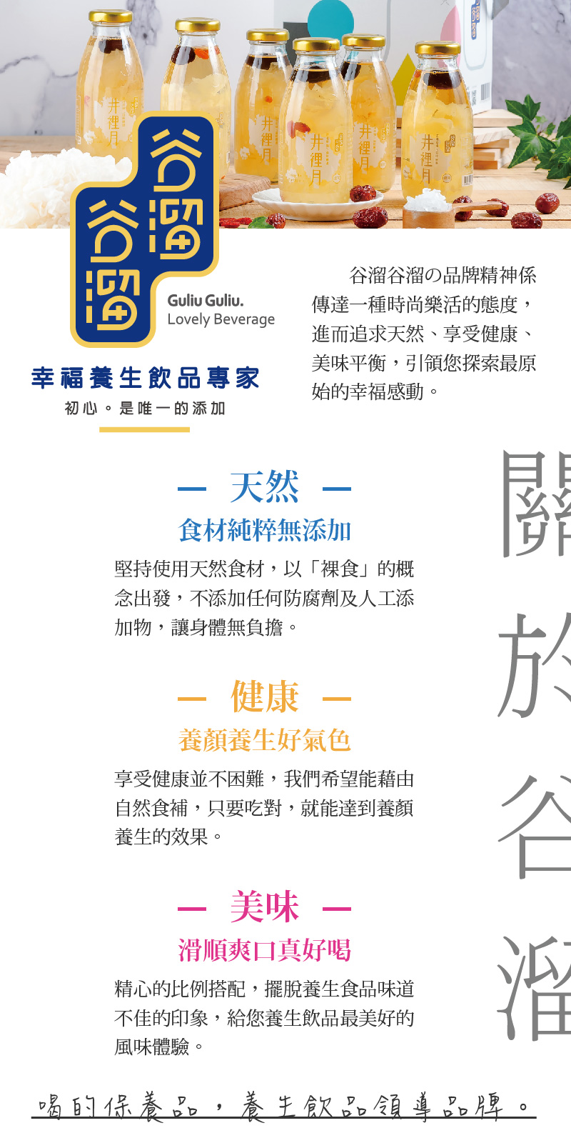 谷溜谷溜の品牌精神係傳達一種時尚樂活的 態度，進而追求天然、享受健康、美味平衡，引領您探索最原始的幸福感動。堅持使用天然食材，以「裸食」的概念出發，不添加任何防腐劑及人工添加物，讓身體無負擔。享受健康並不困難，我們希望能藉由自然食補，只要吃對，就能達到養顏養生的效果。精心的比例搭配，擺脫養生食品味道不佳的印象，給您養生飲品最美好的風味體驗。