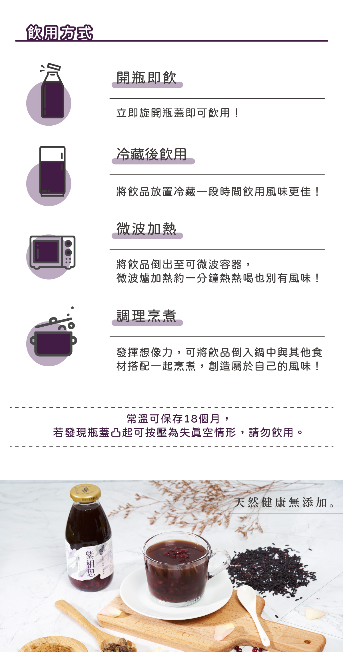飲用方式: 開瓶即飮 - 立即旋開瓶蓋即可飮用! 冷藏後飮用 - 將飮品放置冷藏一段時間飮用風味更佳! 微波加熱 - 將飮品倒出至可微波容器,微波爐加熱約一分鐘熱熱喝也別有風味! 調理烹煮 - 發揮想像力,可將飮品倒入鍋中與其他食材搭配一起烹煮,創造屬於自己的風味! 常溫可保存 18 個月,若發現瓶蓋凸起可按壓為失眞空情形,請勿飮用。