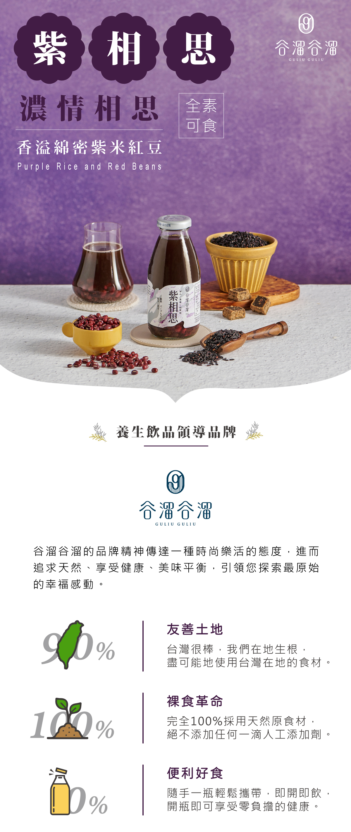 紫相思 - 濃情相思,香溢綿密紫米紅豆Purple Rice and Red Beans。全素可食 谷溜谷溜的品牌精神傳達一種時尚樂活的態度,進而追求天然、享受健康、美味平衡,引領您探索最原始的幸福感動。 友善土地 - 台灣很棒,我們在地生根,盡可能地使用台灣在地的食材。 裸食革命 - 完全 100 %採用天然原食材,絕不添加任何一滴人工添加劑。 便利好食 - 隨手一瓶輕鬆攜帶,即開即飲,開瓶即可享受零負擔的健康。
