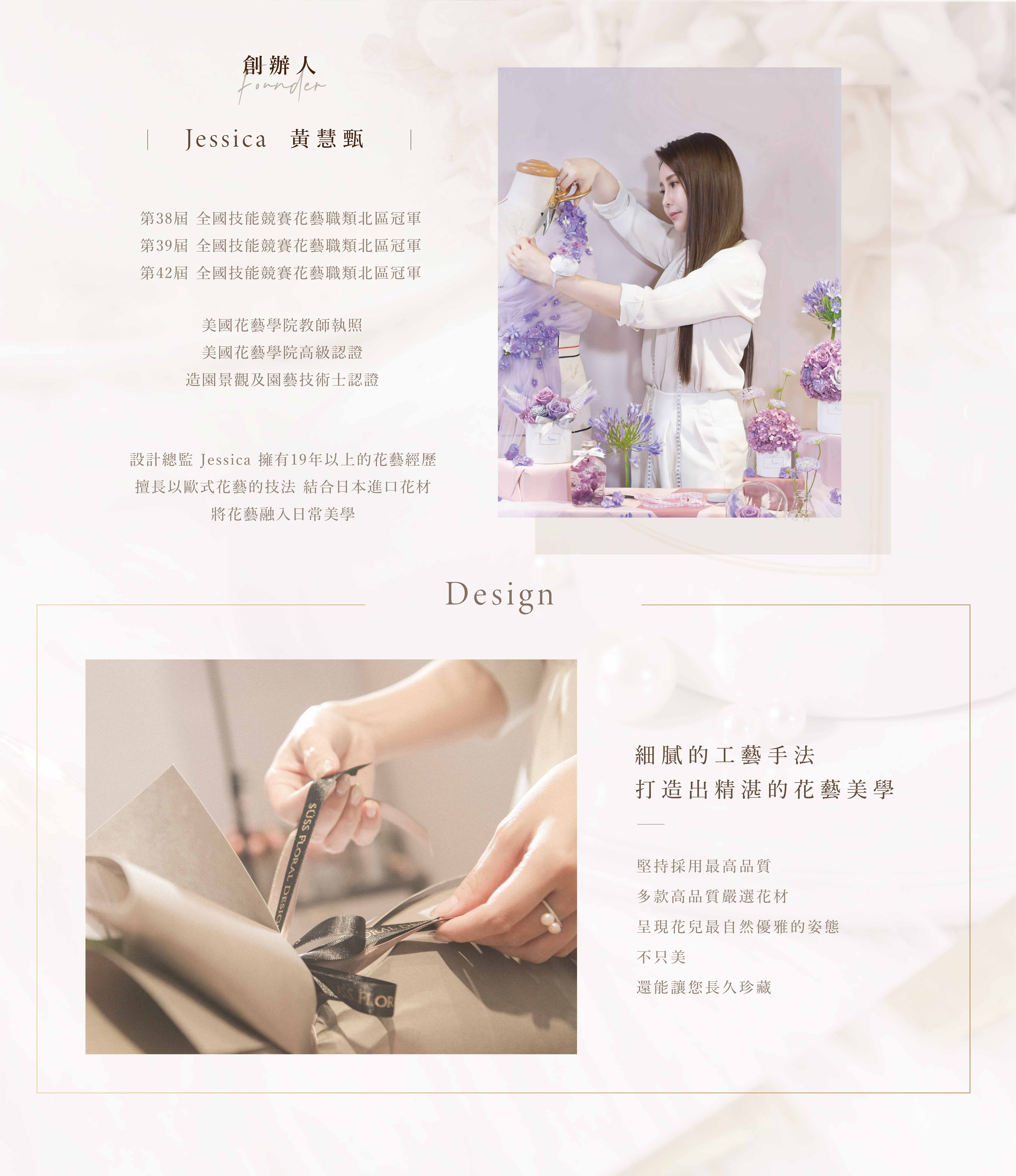 創辦人 Founder Jessica 黃慧甄  第38屆 全國技能競賽花藝職類北區冠軍 第39屆 全國技能競賽花藝職類北區冠軍 第42屆 全國技能競賽花藝職類北區冠軍  美國花藝學院教師執照 美國花藝學院高級認證 造園景觀及園藝技術士認證  設計總監 Jessica 擁有19年以上的花藝經歷 擅長以歐式花藝的技法 結合日本花材 將花藝融入日常美學  堅持採用最高品質 多款嚴選設計花禮 細膩的工藝手法 打造出精緻的花藝美學