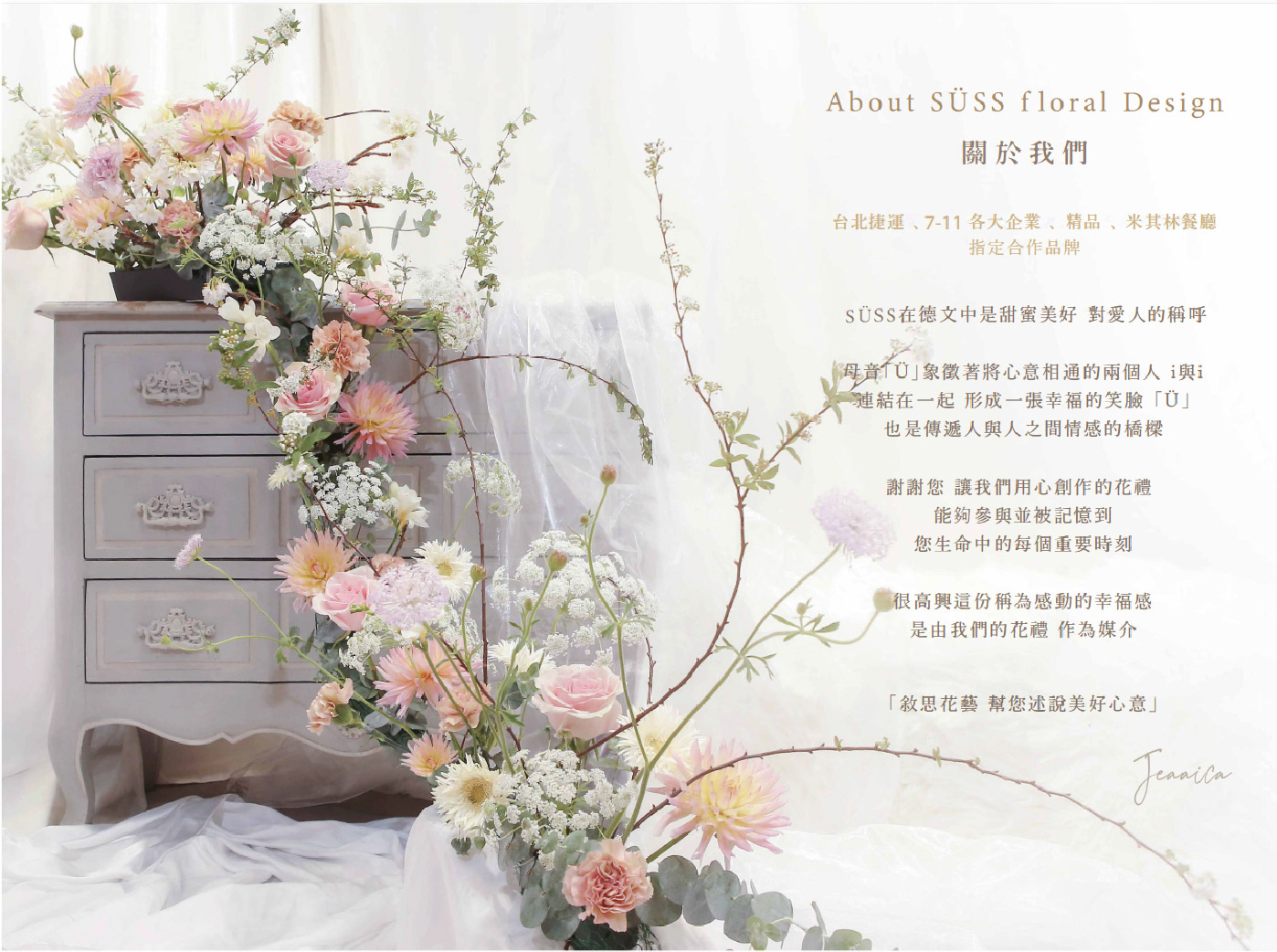 About SÜSS floral Design 關於我們  SÜSS在德文中是甜蜜美好 對愛人的稱呼  母音「Ü」象徵著將心意相通的兩個人 i 與 i 連結在一起 形成一張幸福的笑臉「Ü」 也是傳遞人與人之間情感的橋樑  謝謝您 讓我們用心創作的花禮 能夠參與並被記憶到 您生命中的每個重要時刻  很高興這份稱為感動的幸福感 是由我們的花禮 作為媒介  「叙思花藝 幫您述說美好心意」