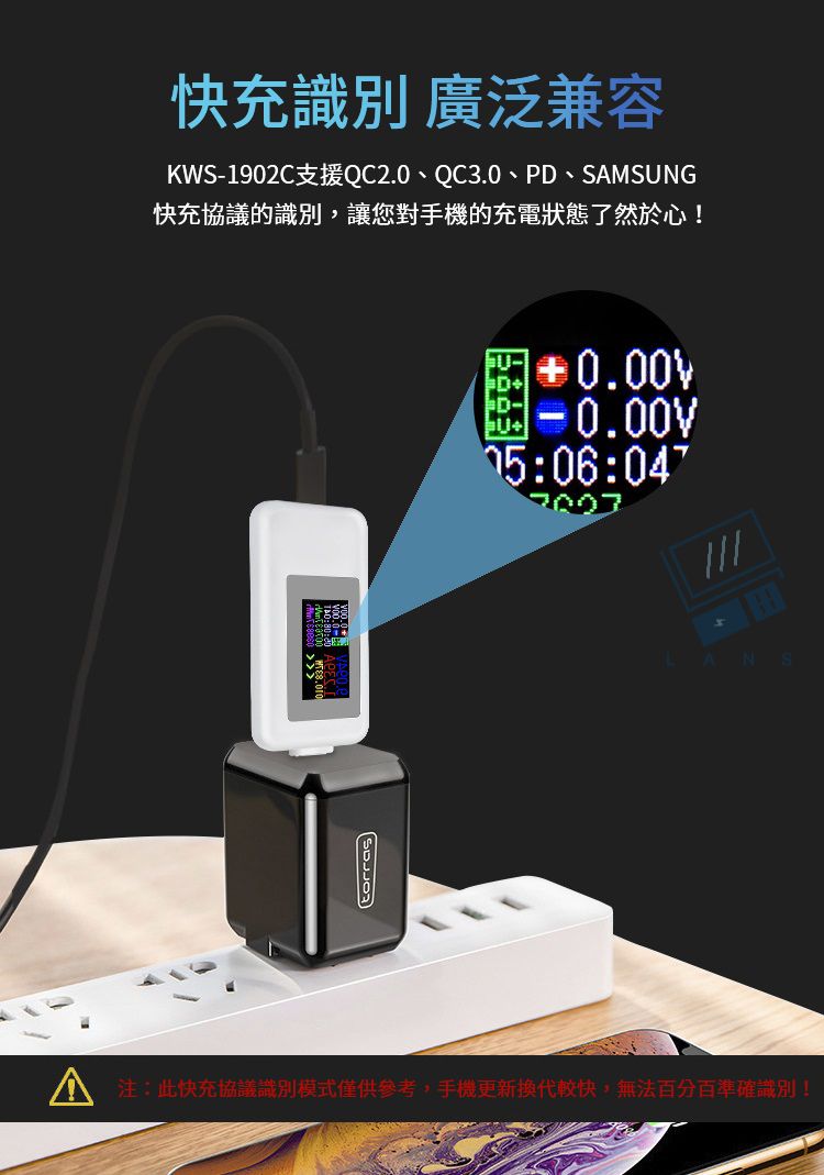 快充識別 廣泛兼容KWS-1902C支援QC2.0、QC3.0、PD、SMSUNG快充的識別,讓您對手機的充電狀態了然於心!torras0.00:06:A :此快充協議識別模式僅供參考,手機更新換代較快,無法百分百準確識別!