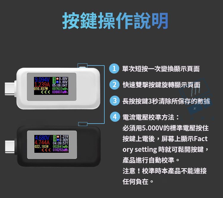按鍵操作說明9.094V0.00V-0.00V.239A :06:010.837W 007637mAh 1.21V-0.00V4.744A 04:39:022.183W 002841mAh 016252mlh1 單次短按一次變換顯示頁面2 快速雙擊按鍵旋轉顯示頁面3 長按按鍵3秒清除所保存的數據4 電流電壓校準方法:必須用5.000V的標準電壓按住按鍵上電後,屏幕上顯示Factory setting 時就可鬆開按鍵,產品進行自動校準。注意!校準時本產品不能連接任何負在。