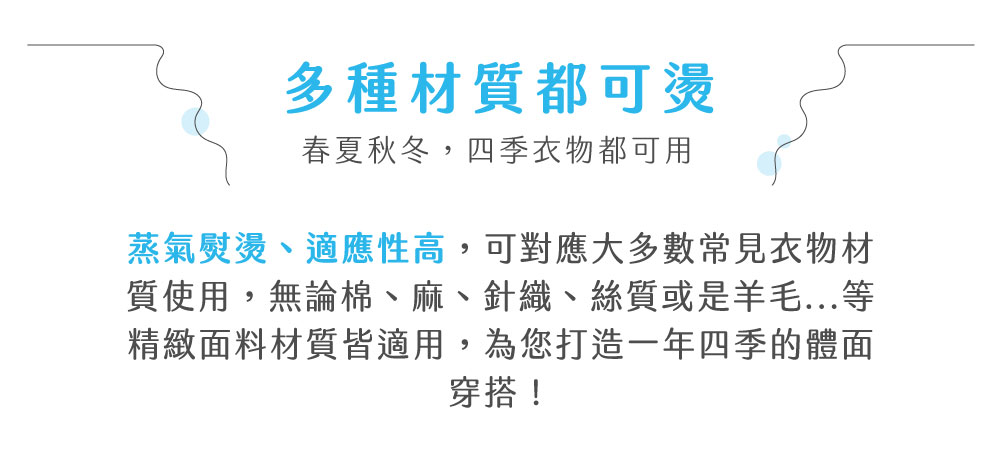 多種材質都可燙春夏秋冬,四季衣物都可用蒸氣熨燙、適應性高,可對應大多數常見衣物材質使用,無論棉、麻、針織、絲質或是羊毛...等精緻面料材質皆適用,為您打造一年四季的體面穿搭!
