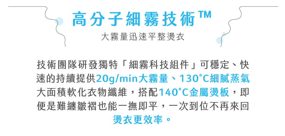高分子細霧技術 大霧量迅速平整燙衣技術團隊研發獨特「細霧科技組件」可穩定、快速的持續提供20g/min大霧量、130細膩蒸氣大面積軟化衣物纖維,搭配140金屬燙板,即便是難纏皺褶也能一撫即平,一次到位不再來回燙衣更效率。