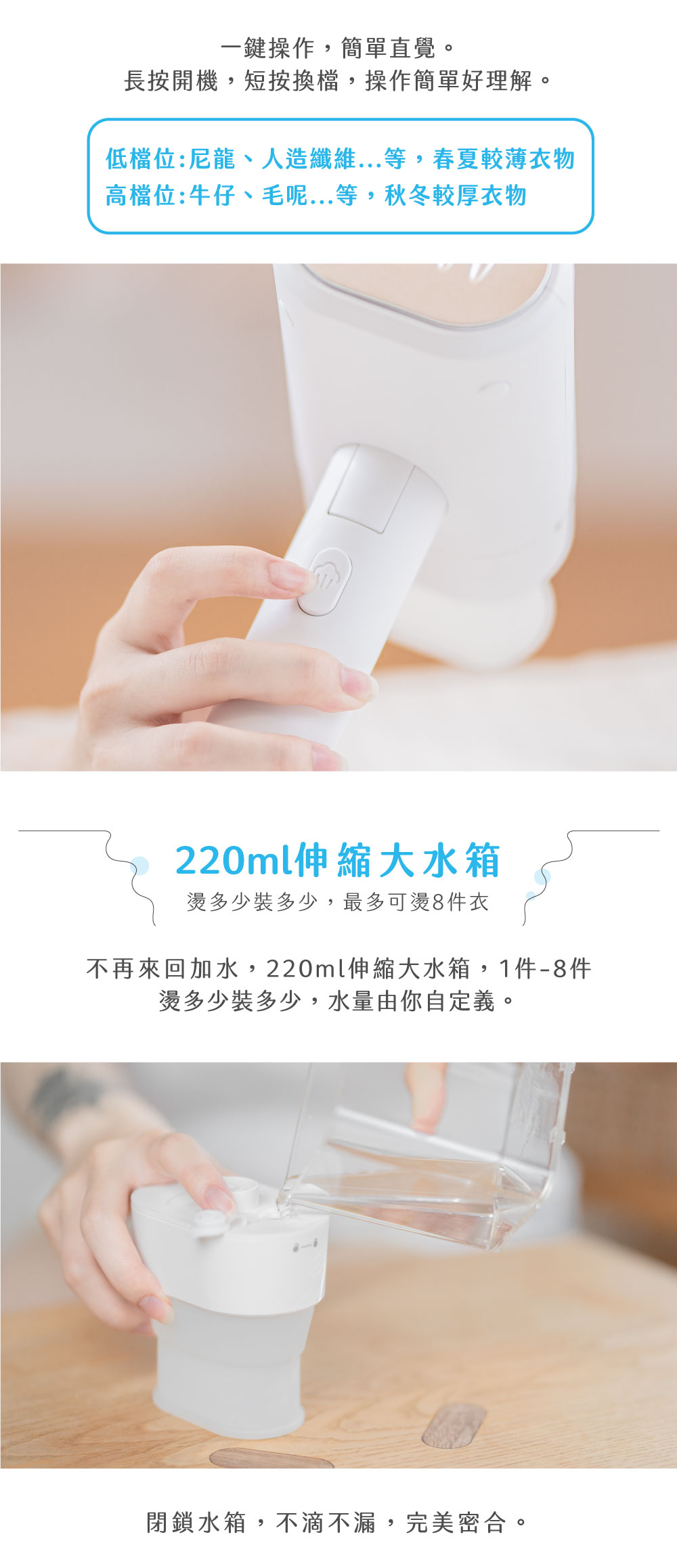 一鍵操作,簡單直覺。長按開機,短按換檔,操作簡單好理解。低檔位:尼龍、人造纖維...等,春夏較薄衣物高檔位:牛仔、毛呢...等,秋冬較厚衣物220ml伸縮大水箱燙多少裝多少,最多可燙8件衣不再來回加水,220ml伸縮大水箱,1件件燙多少裝多少,水量由你自定義。閉鎖水箱,不滴不漏,完美密合。