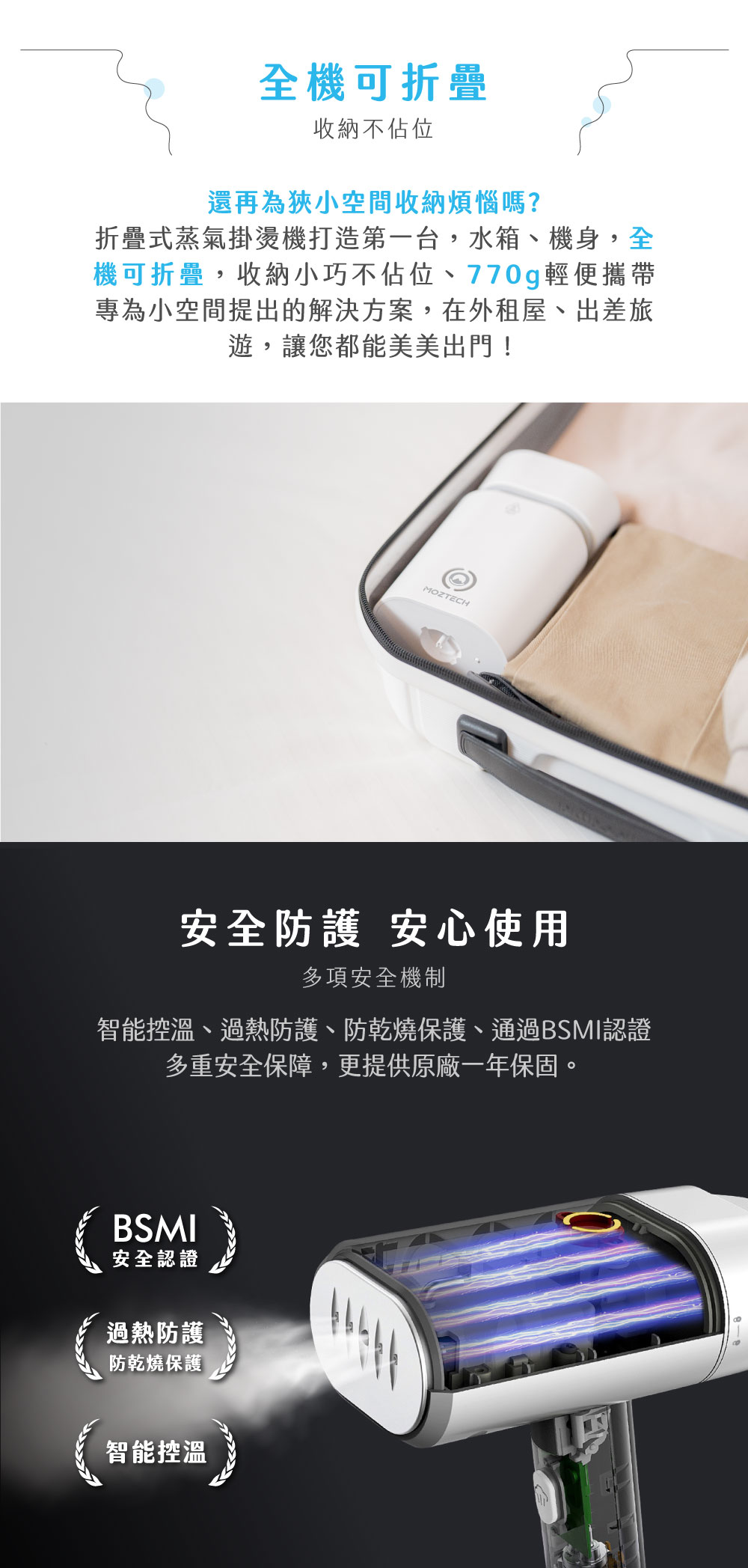全機可折疊收納不佔位還再為狹小空間收納煩惱嗎?折疊式蒸氣掛燙機打造第一台,水箱、機身,全機可折疊,收納小巧不佔位、770g輕便攜帶專為小空間提出的解決方案,在外租屋、出差旅遊,讓您都能美美出門!MOZTECH安全防護 安心使用多項安全機制智能控溫、過熱防護、防乾燒保護、通過BSMI認證多重安全保障,更提供原廠一年保固。智能控溫10BSMI安全認證過熱防護防乾燒保護