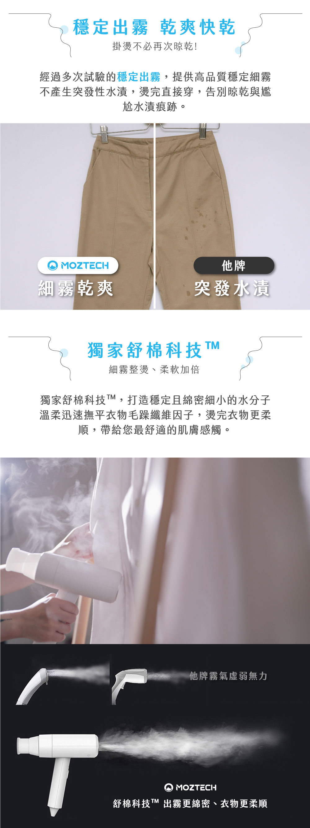 穩定出霧 乾爽快乾掛燙不必再次晾乾!經過多次試驗的穩定出霧,提供高品質穩定細霧不產生突發性水漬,燙完直接穿,告別晾乾與尷尬水漬痕跡。MOZECH他牌細霧乾爽突發水漬獨家舒棉科技細霧整燙、柔軟加倍獨家舒棉科技T,打造穩定且綿密細小的水分子溫柔迅速撫平衣物毛躁纖維因子,燙完衣物更柔順,帶給您最舒適的肌膚感觸。他牌霧氣無力TMOZTECH舒棉科技T 出霧更綿密、衣物更柔順