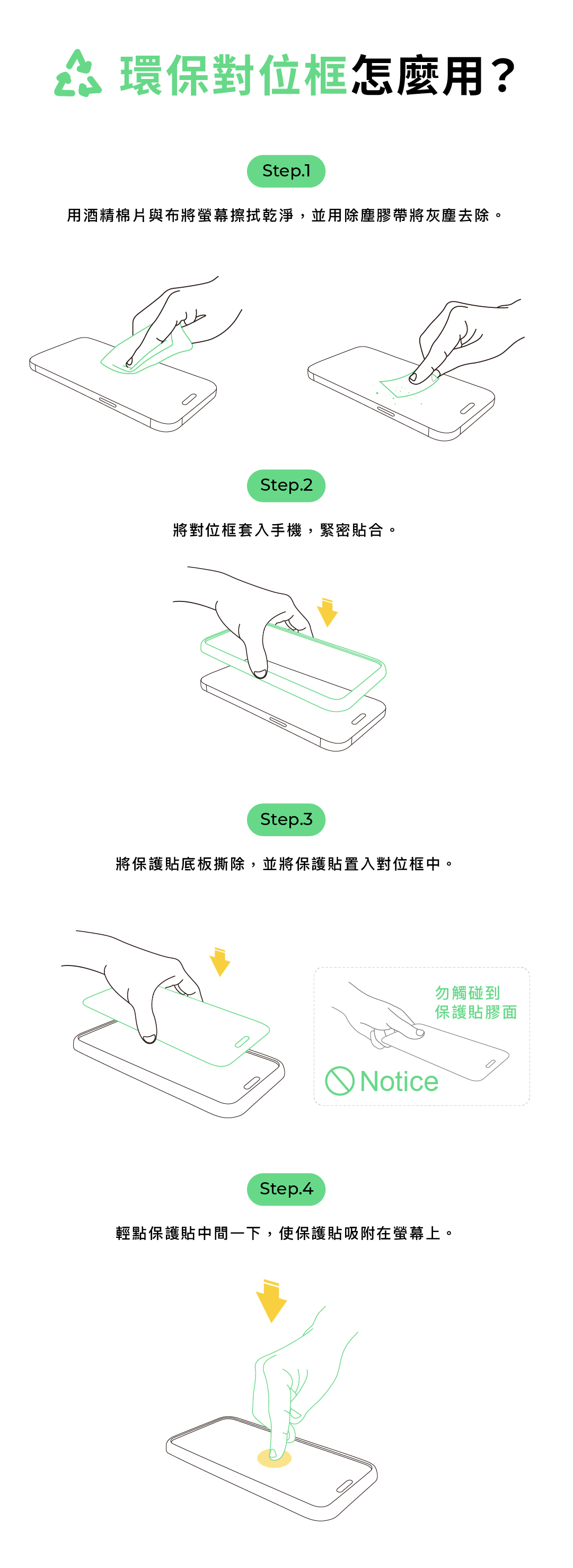 環保對位框怎麼用?Step.1用酒精棉片與布將螢幕擦拭乾淨,並用除塵膠帶將灰塵去除。Step.2將對位框套入手機,緊密貼合。Step.3將保護貼底板撕除,並將保護貼置入對位框中。勿觸碰到保護貼膠面 NoticeStep.4輕點保護貼中間一下,使保護貼吸附在螢幕上。