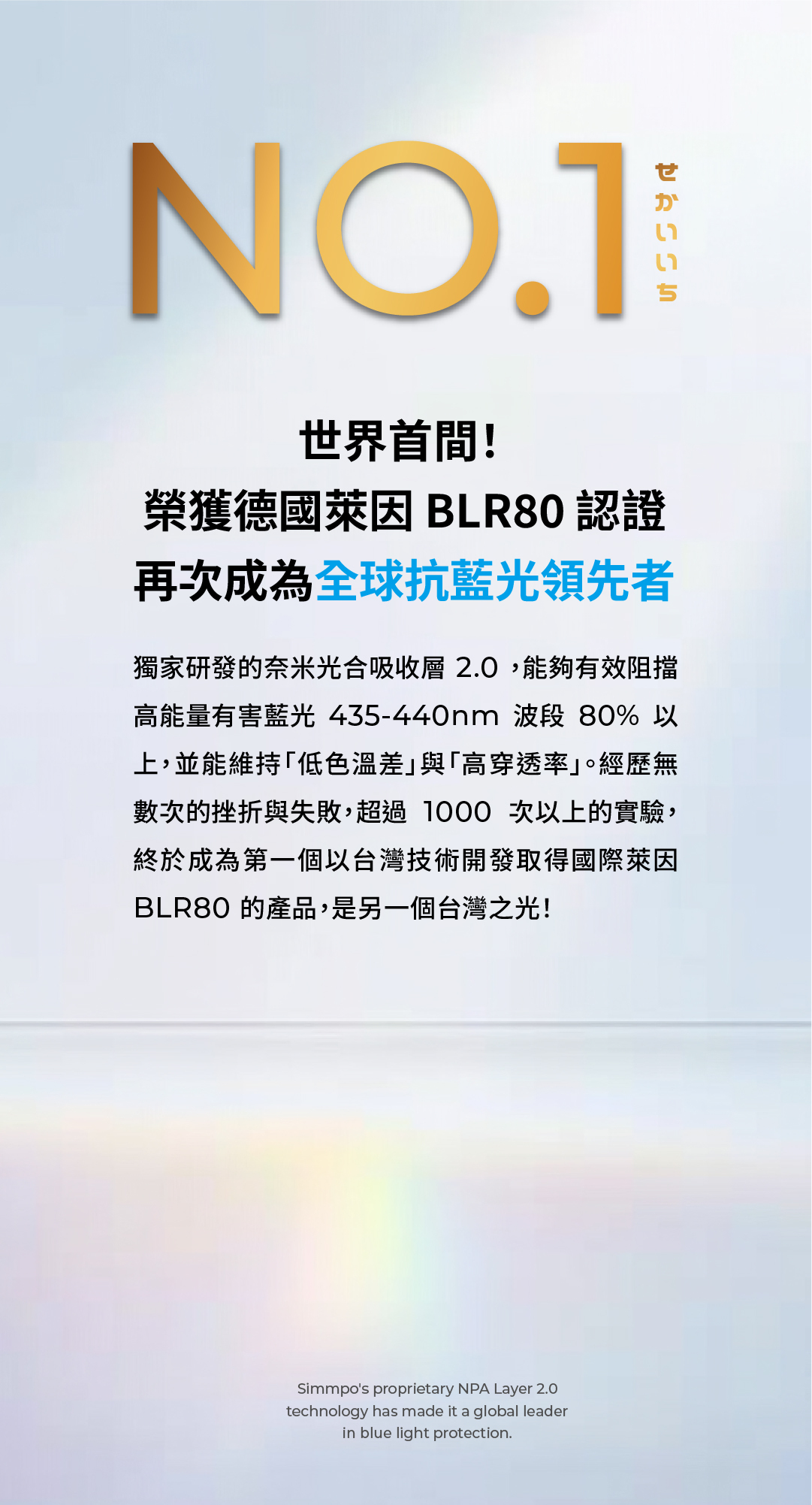 NO.1!榮獲德國萊因 BLR80 認證再次成為抗藍光領先者獨家研發的奈米光合吸收層2.0,能夠有效阻擋高能量有害藍光 435-440nm 波段 80% 以上,並能維持低色溫差與「高穿透率。經歷無數次的挫折與失敗,超過1000次以上的實驗,終於成為第一個以台灣技術開發取得國際萊因BLR80 的產品,是另一個台灣之光!Simmpos proprietary NPA Layer 2.0technology has made it a global leaderin blue light protection.