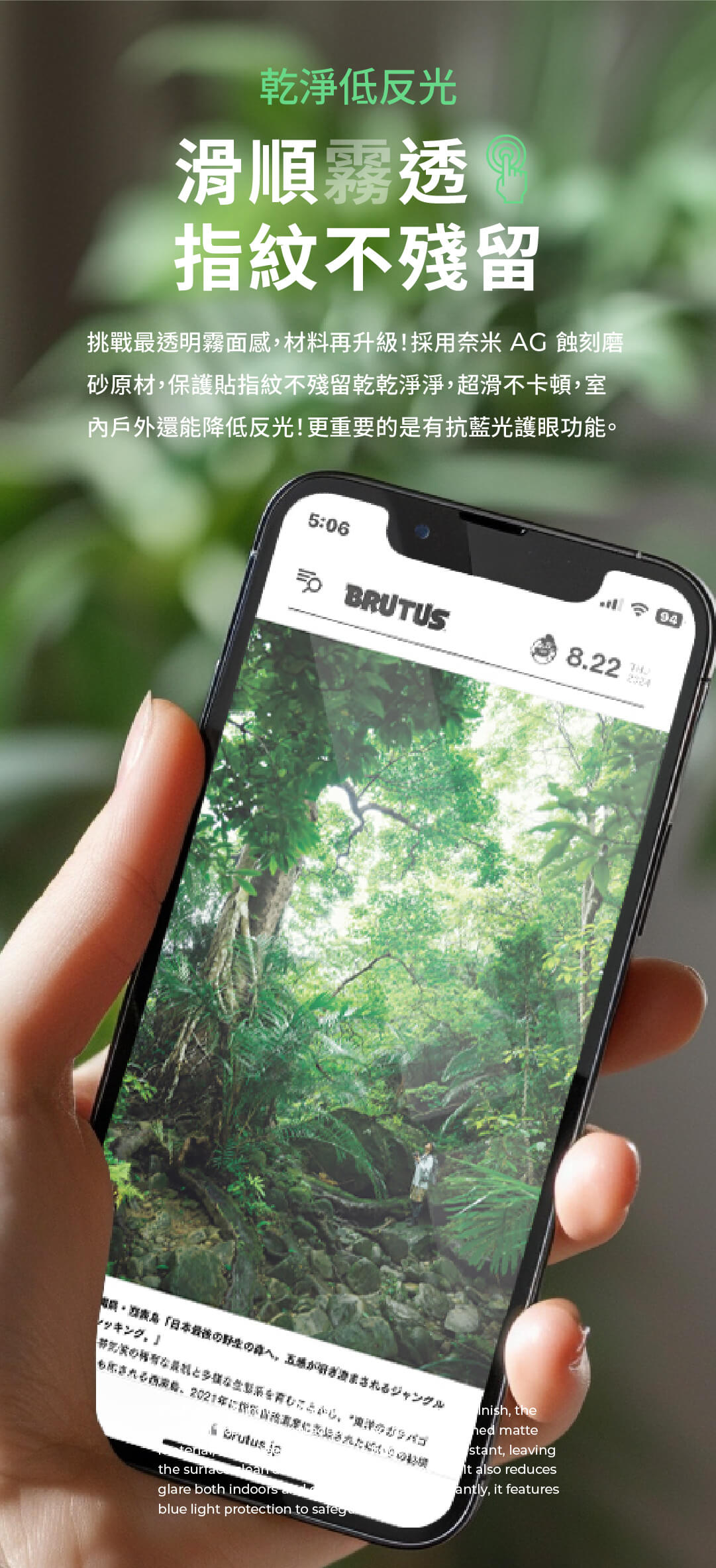 乾淨低反光滑順霧透 指紋不殘留挑戰最透明霧面感材料再升級!採用奈米AG 蝕刻磨砂原材,保護貼指紋不殘留乾乾淨淨,超滑不卡頓,室內戶外還能降低反光!更重要的是有抗藍光護眼功能。5:06 BRUTUS8.22「日本がれるジャングル,2021the glare both indoorsblue light protection to safeg, the mattestant, leaving also reducesantly, it features