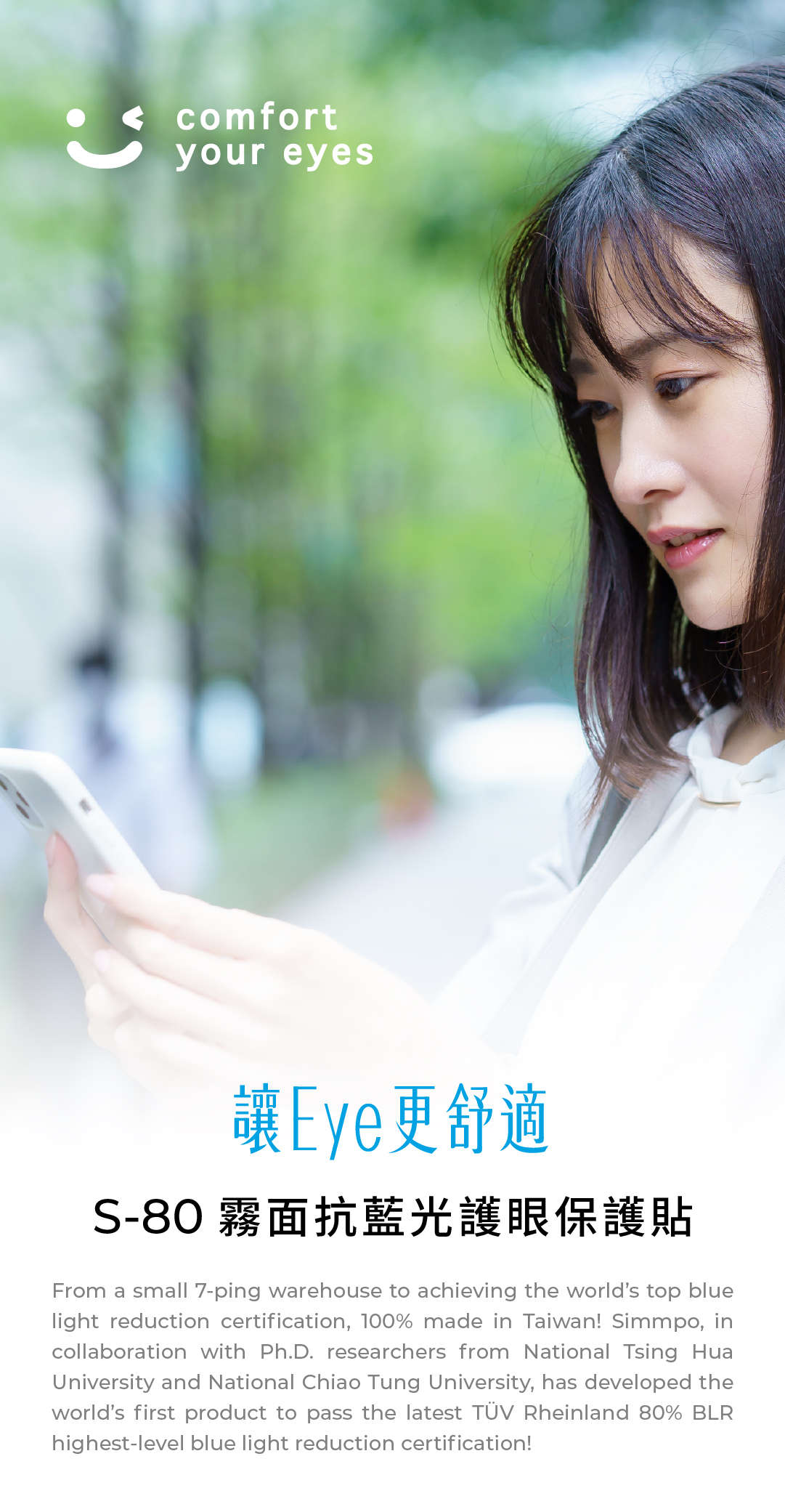 comfortyour eyes讓Eye更舒適S-80 霧面抗藍光護眼保護貼From a small 7-ping warehouse to achieving the worlds top bluelight reduction certification, 100% made in Taiwan! Simmpo, incollaboration with Ph.D. researchers from National Tsing HuaUniversity and National Chiao Tung University, has developed theworlds first product to pass the latest TÜV Rheinland 80% BLRhighest-level blue light reduction certification!