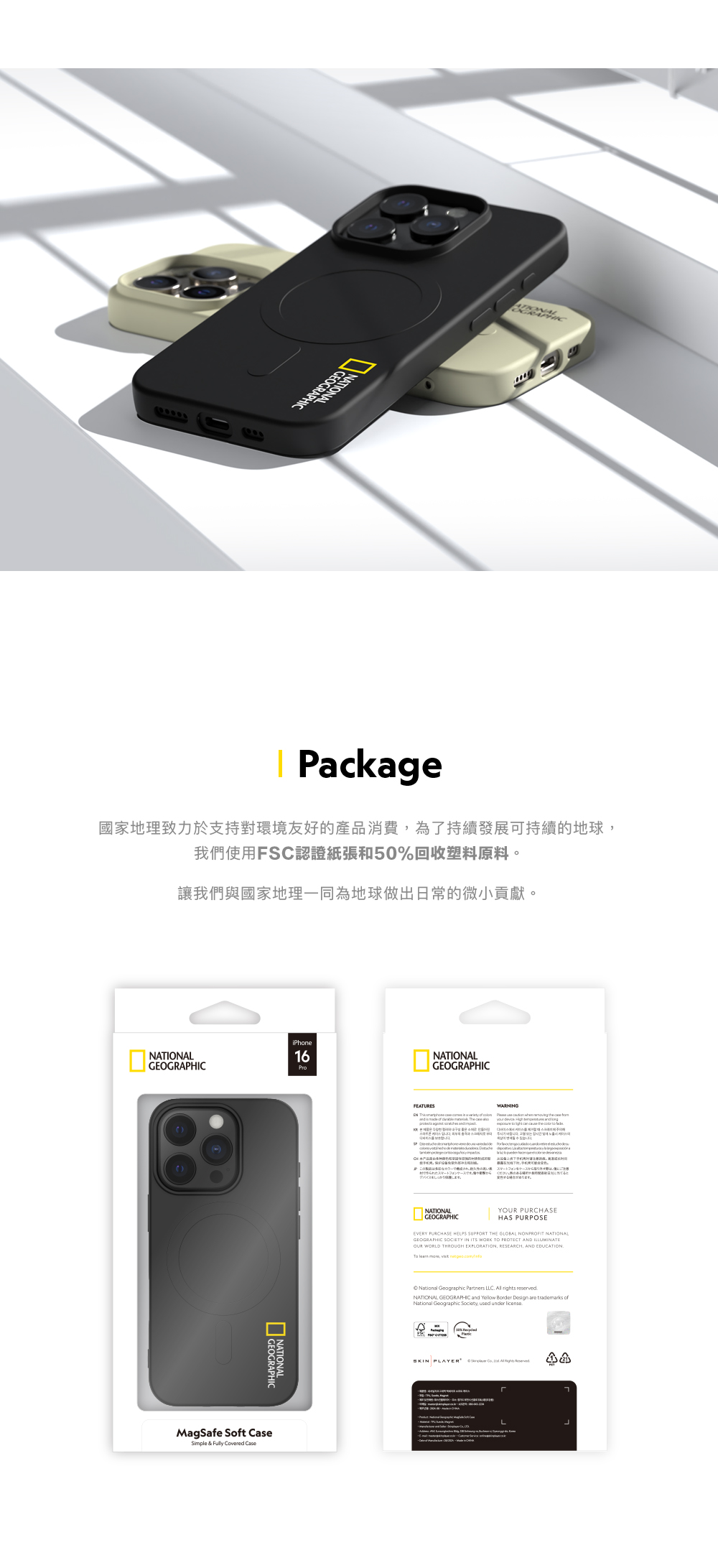 Pcke國家地理致力於支持對環境友好的產品消費為了持續發展可持續的地球我們使用SC認證紙張和50%回收塑料原料。讓我們與國家地理一同為地球做出日常的微小貢獻。NATIONAGEOGRAPHICiPhone16ProGEOGRAPHICMagSafe St CaSimple & Covered CaseNATIONALGEOGRAPHICFEATURES a of ag WARNING se スマートフォンをケースNATIONALGEOGRAPHICY PURCHASEHAS PURPOSEEVERY PURCHASE HELPS SUPPORT THE GLOBAL NONPROFIT NATIONALGEOGRAPHIC SOCIETY IN ITS WORK TO PROTECT AND ILLUMINATEOUR WORLD THROUGH EXPLORATION RESEARCH, AND EDUCATION , National Geographic Partners LLC rights reservedNATIONAL GEOGRAPHIC and Yellow Border Design are trademarks ofNational Geographic Society, used under licenseF PLAYERL