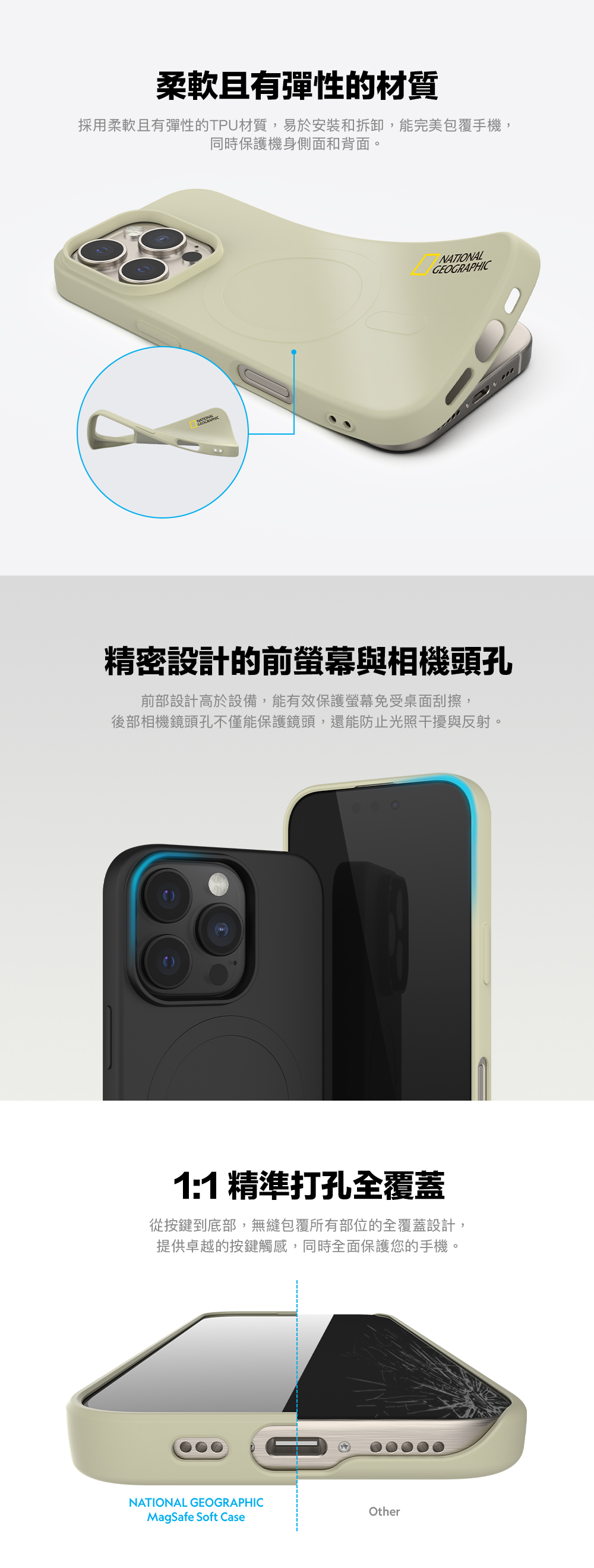 柔軟且有彈性的材質採用柔軟且有彈性的TPU材質,易於安裝和拆卸,能完美包覆手機,同時保護機身側面和背面。NATIONALGEOGRAPHIC精密設計的前螢幕與相機頭孔前部設計高於設備,能有效保護螢幕免受桌面刮擦,後部相機鏡頭孔不僅能保護鏡頭,還能防止光照干擾與反射。1:1 精準打孔全覆蓋從按鍵到底部,無縫包覆所有部位的全覆蓋設計,提供卓越的按鍵觸感,同時全面保護您的手機。NATIONAL GEOGRAPHICOtherMagSafe Soft Case