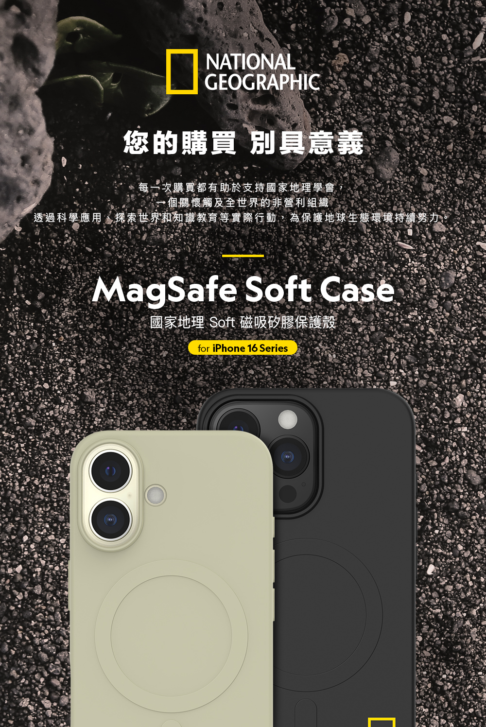 NATIONALGEOGRAPHIC您的購買 別具意義購買都有助於支持國家地理學會個關懷觸及全世界的非營利組織透過科學應用、探索世界和知識教育等實際行動,為保護地球生態環境持續努力。MagSafe Soft 國家地理 Soft 磁吸矽膠保護殼for iPhone 16 Series