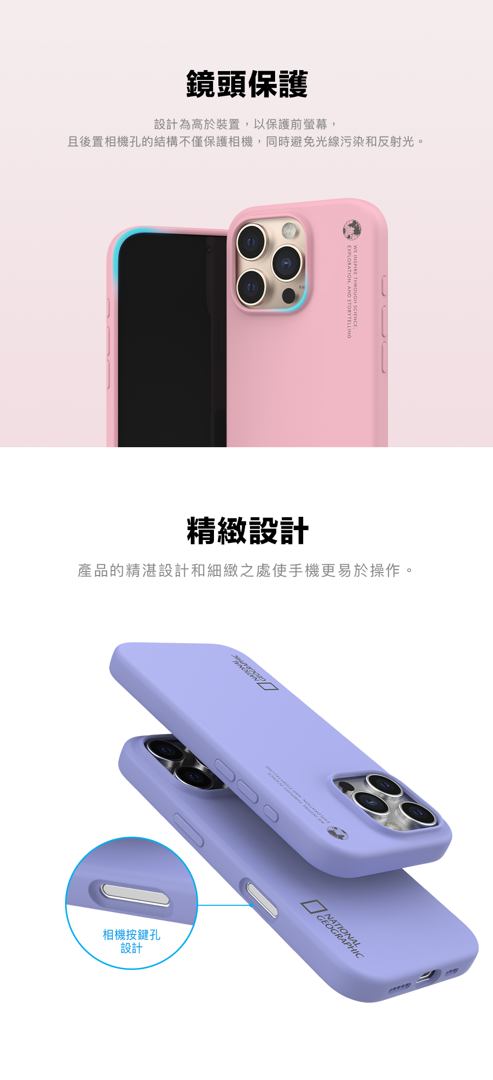 鏡頭保護設計為高於裝置以保護前螢幕,且後置相機孔的結構不僅保護相機,同時避免光線污染和反射光。EXPLORATION, AND STORYINGWE INSPIRE THROUGH SCIENCE,精緻設計產品的精湛設計和細緻之處使手機更易於操作。相機按鍵孔設計TELL GEOGRAPHIC