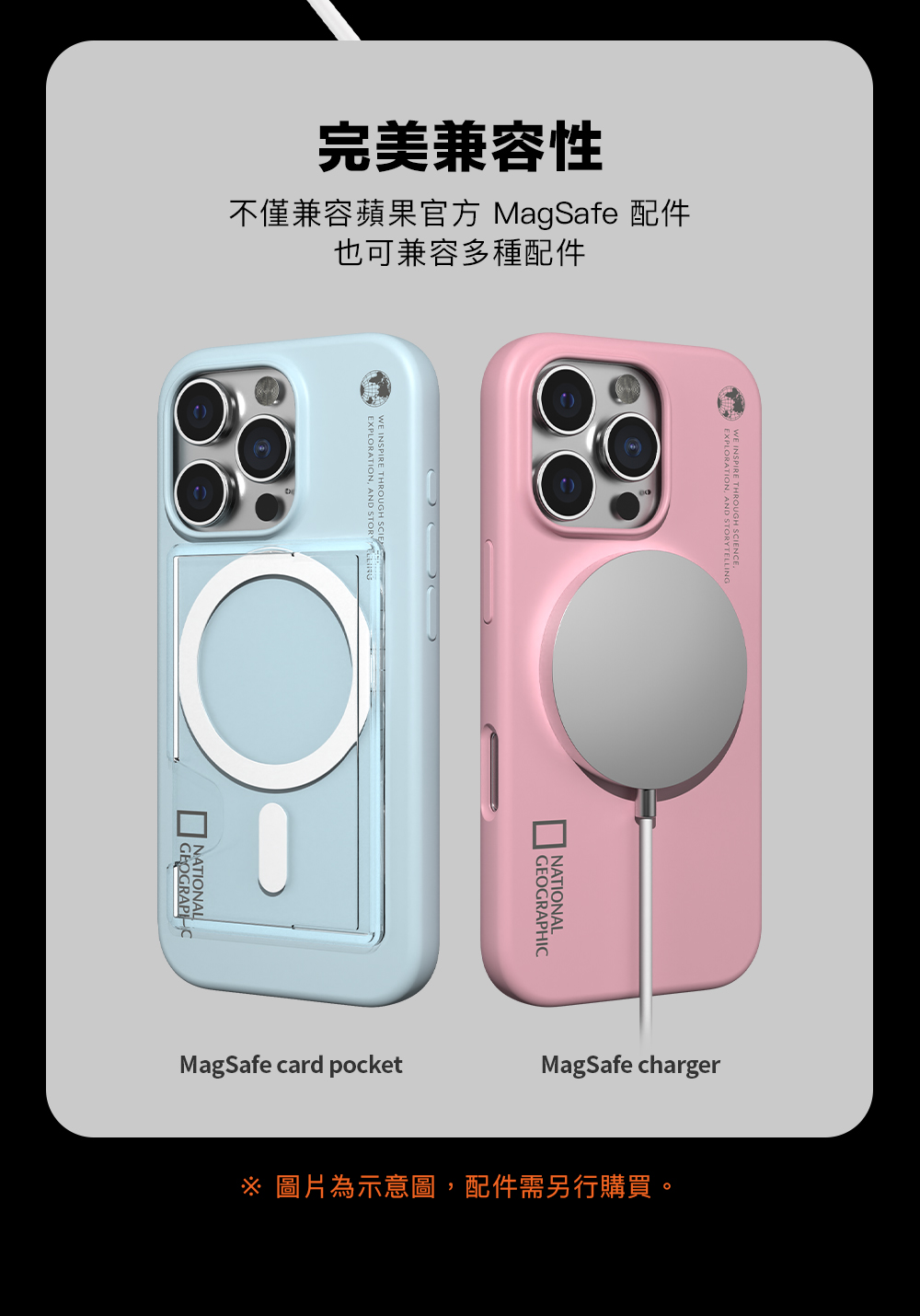 完美兼容性不僅兼容蘋果官方 MagSafe 配件也可兼容多種配件 INSPIRE EXPLORATION AND STORY THROUGH NATIONAL NATIONALGEOGRAPHICMagSafe card pocketMagSafe charger圖片為示意圖,配件需另行購買。