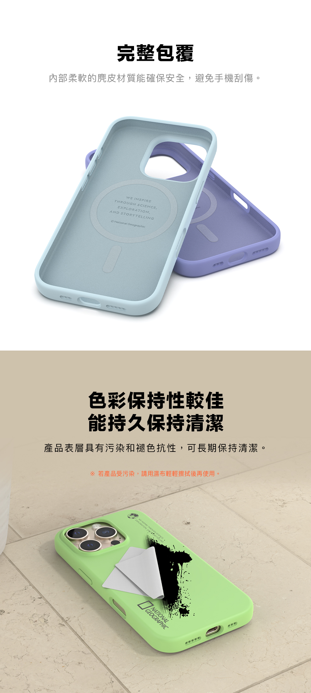 完整包覆內部柔軟的麂皮材質能確保安全,避免手機刮傷。WE INSPIREGH SCIENCE,EXPLO,AND STORYTELLINGNational Geographic色彩保持性較佳能持久保持清潔產品表層具有污染和褪色抗性,可長期保持清潔。 若產品受污染,請用濕布輕輕擦拭後再使用。 THROURATION ANDNATIONAL