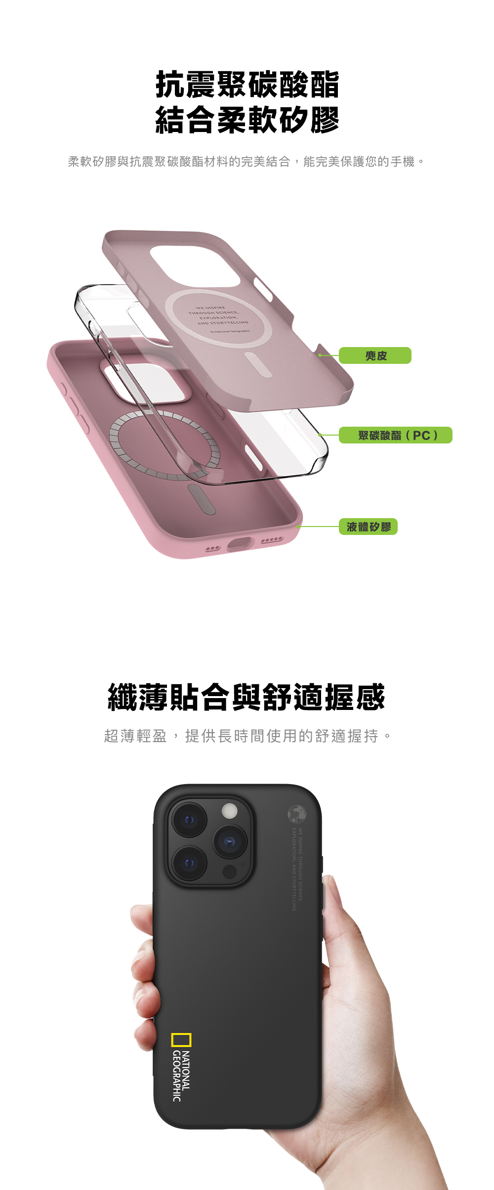 抗震聚碳酸酯結合柔軟矽膠柔軟矽膠與抗震聚碳酸酯材料的完美結合能完美保護您的手機。 EXPLORATION, STORYTELLING 麂皮聚碳酸酯(PC)液體矽膠纖薄貼合與舒適握感超薄輕盈,提供長時間使用的舒適握持。GEOGRAPHICNATIONALTHROUGH