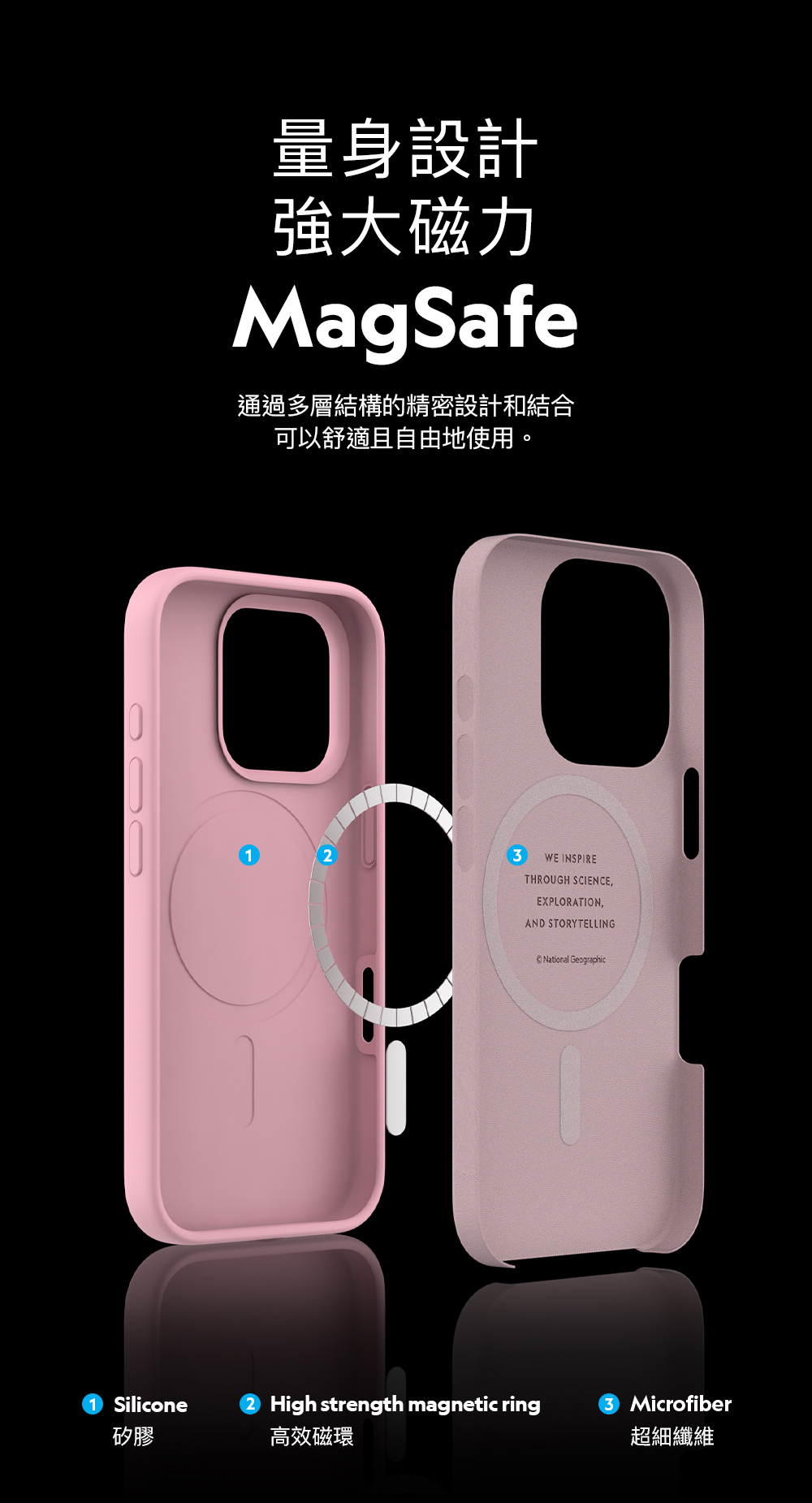 Silicone矽膠量身設計強大磁力MagSafe通過多層結構的精密設計和結合可以舒適且自由地使用。3WE INSPIRETHROUGH SCIENCEEXPLORATION,AND STORYTELLINGNational GeographicHigh strength magnetic ringMicrofiber高效磁環超細纖維