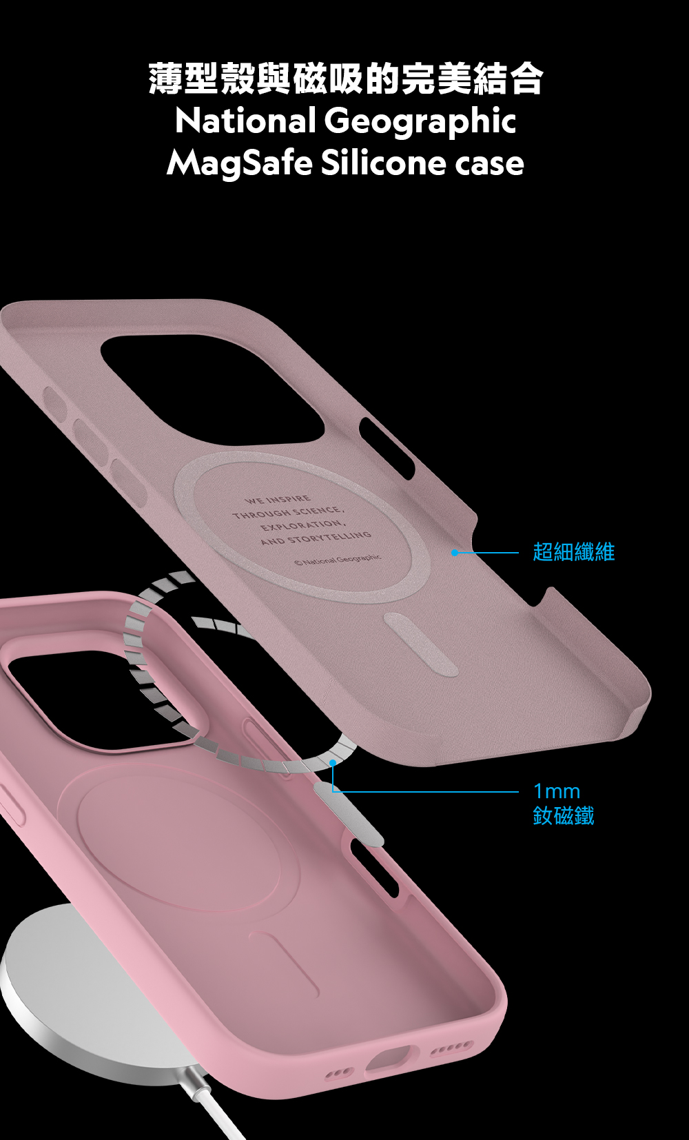 薄型殼與磁吸的完美結合National GeographicMagSafe Silicone caseWE INSPIRETHROUGH SCIENCEEXPLORATIONAND STORYTELLINGNational Geographic超細纖維1mm釹磁鐵