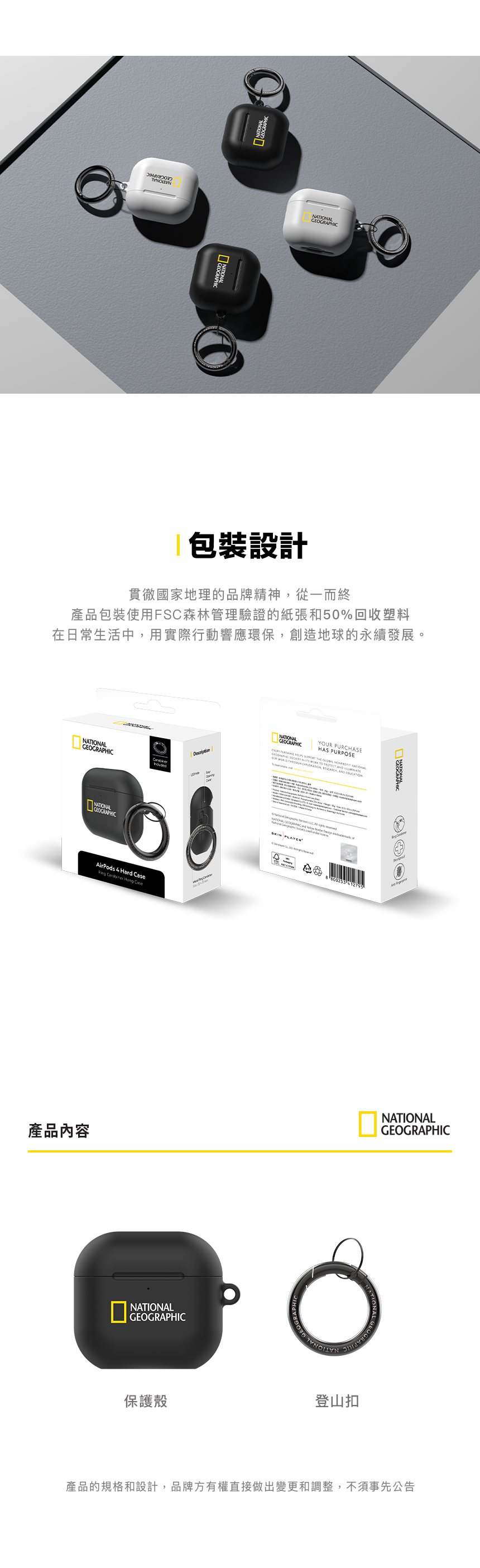 包裝設計貫徹國家地理的品牌精神,從一而終產品包裝使用FSC森林管理驗證的紙張和50%回收塑料在日常生活中,用實際行動響應環保,創造地球的永續發展。LGEOGRAPHICAirPods 4 Hard Case產品內容NATIONALGEOGRAPHICY PURCHASEHAS PURPOSE THE OUR AND NATIONALGEOGRAPHIC NATIONAL GEOGRAPHIC SKIN NATIONANATIONALGEOGRAPHIC保護殼登山扣產品的規格和設計,品牌方有權直接做出變更和調整,不須事先公告