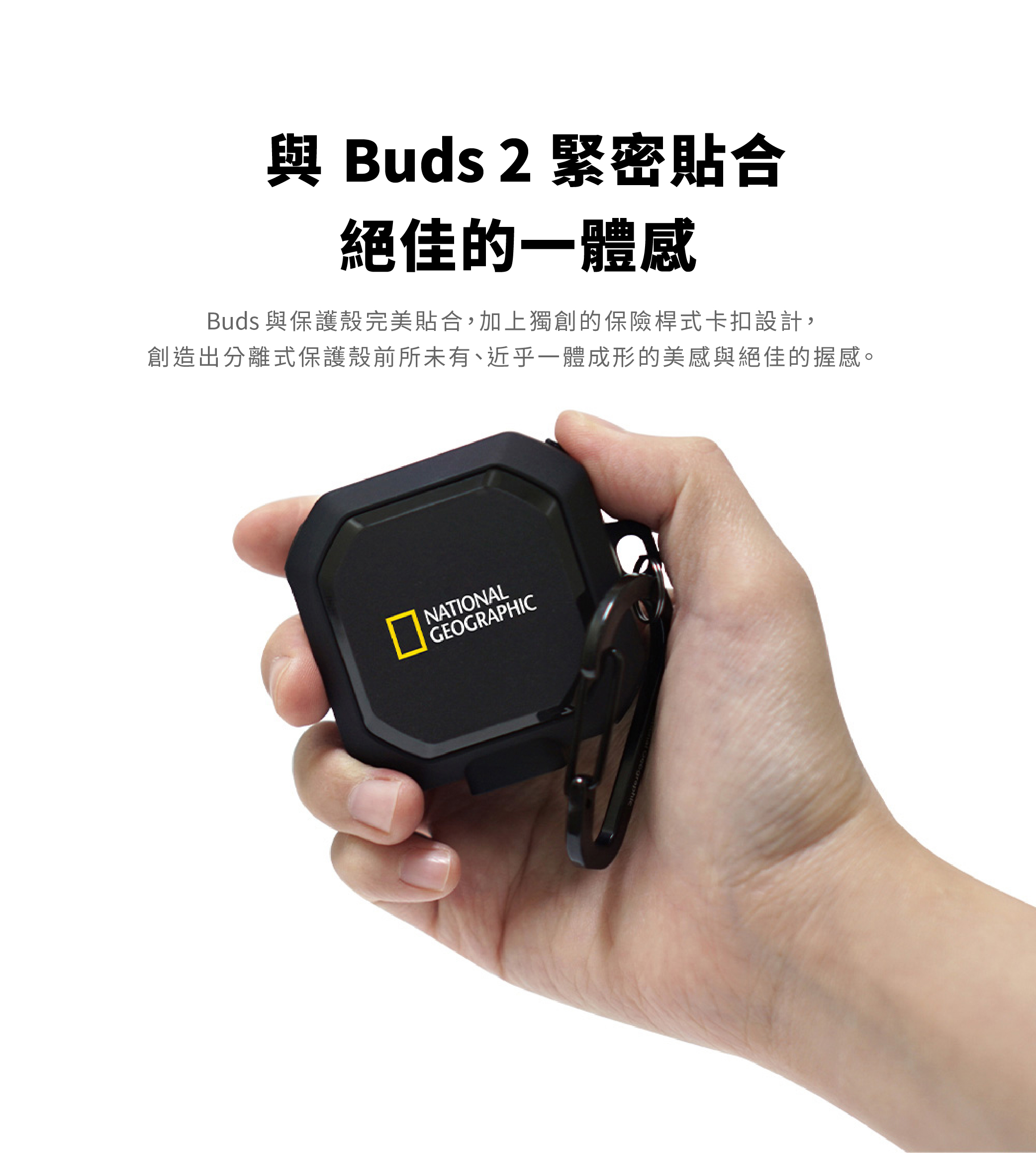 Buds 2 緊密貼合絕佳的一體感Buds 與保護殼完美貼合,加上獨創的保險桿式卡扣設計,創造出分離式保護殼前所未有、近乎一體成形的美感與絕佳的握感。NATIONALGEOGRAPHIC