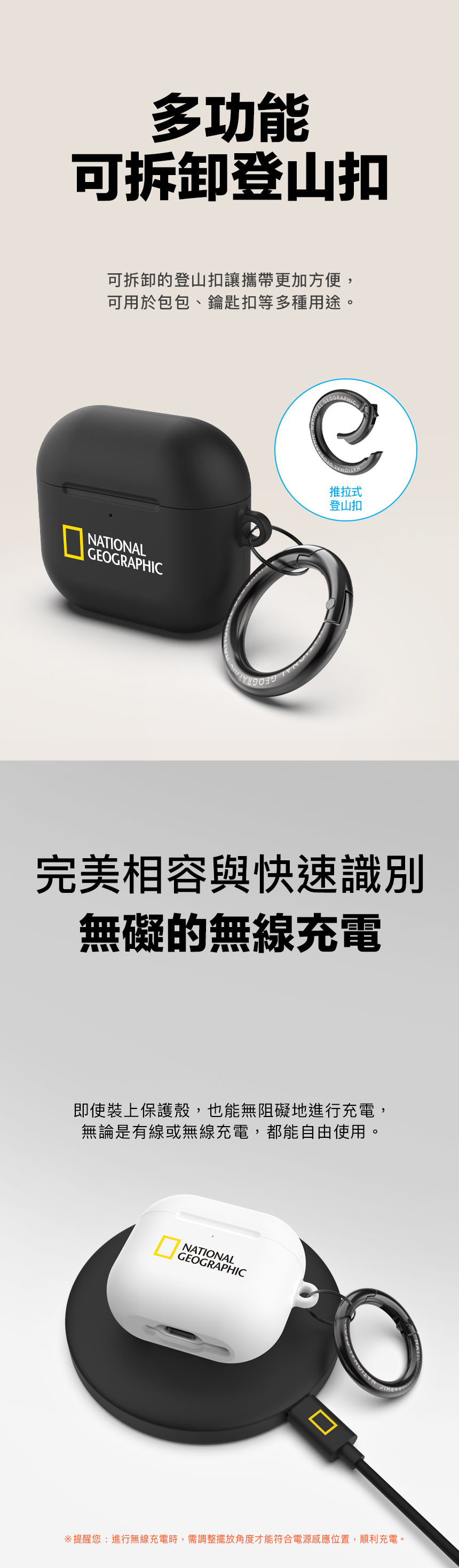 多功能可拆卸登山扣可拆卸的登山扣讓攜帶更加方便,可用於包包、鑰匙扣等多種用途。NATIONALGEOGRAPHICGEOGRAPHIC推拉式登山扣完美相容與快速識別無礙的無線充電即使裝上保護殼,也能無阻礙地進行充電,無論是有線或無線充電,都能自由使用。NATIONALGEOGRAPHIC提醒您:進行無線充電時,需調整擺放角度才能符合電源感應位置,順利充電。