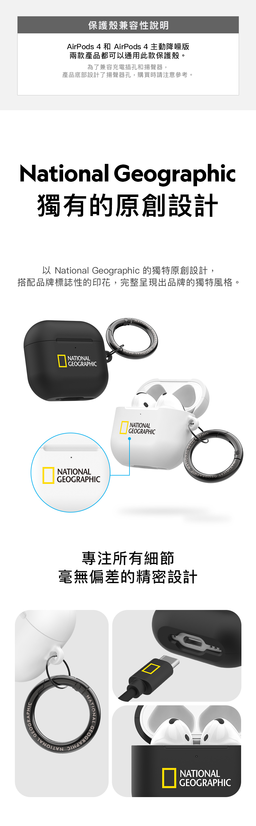 保護殼兼容性說明AirPods 4 和 AirPods 4 主動降噪版兩款產品都可通用此款保護殼。為了兼容充電插孔和揚聲器,產品底部設計了揚聲器孔,購買時請注意參考。National Geographic獨有的原創設計以 National Geographic 的獨特原創設計,搭配品牌標誌性的印花,完整呈現出品牌的獨特風格。NATINALGEOGRAPHICNATIONALGEOGRAPHICNATIONALGEOGRAPHIC專注所有細節APHIC毫無偏差的精密設計ONATIONALNATIONALGEOGRAPHIC