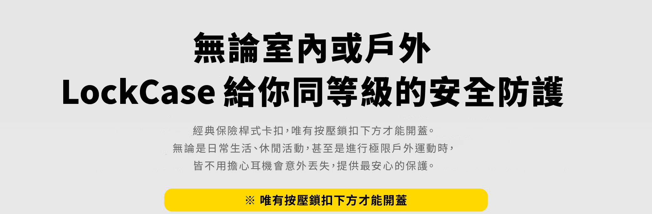 無論室內或戶外LockCase 給你同等級的安全防護經典保險桿式卡扣,唯有按壓鎖扣下方才能開蓋。無論是日常生活、休閒活動,甚至是進行極限戶外運動時,皆不用擔心耳機會意外丟失,提供最安心的保護。※ 唯有按壓鎖扣下方才能開蓋