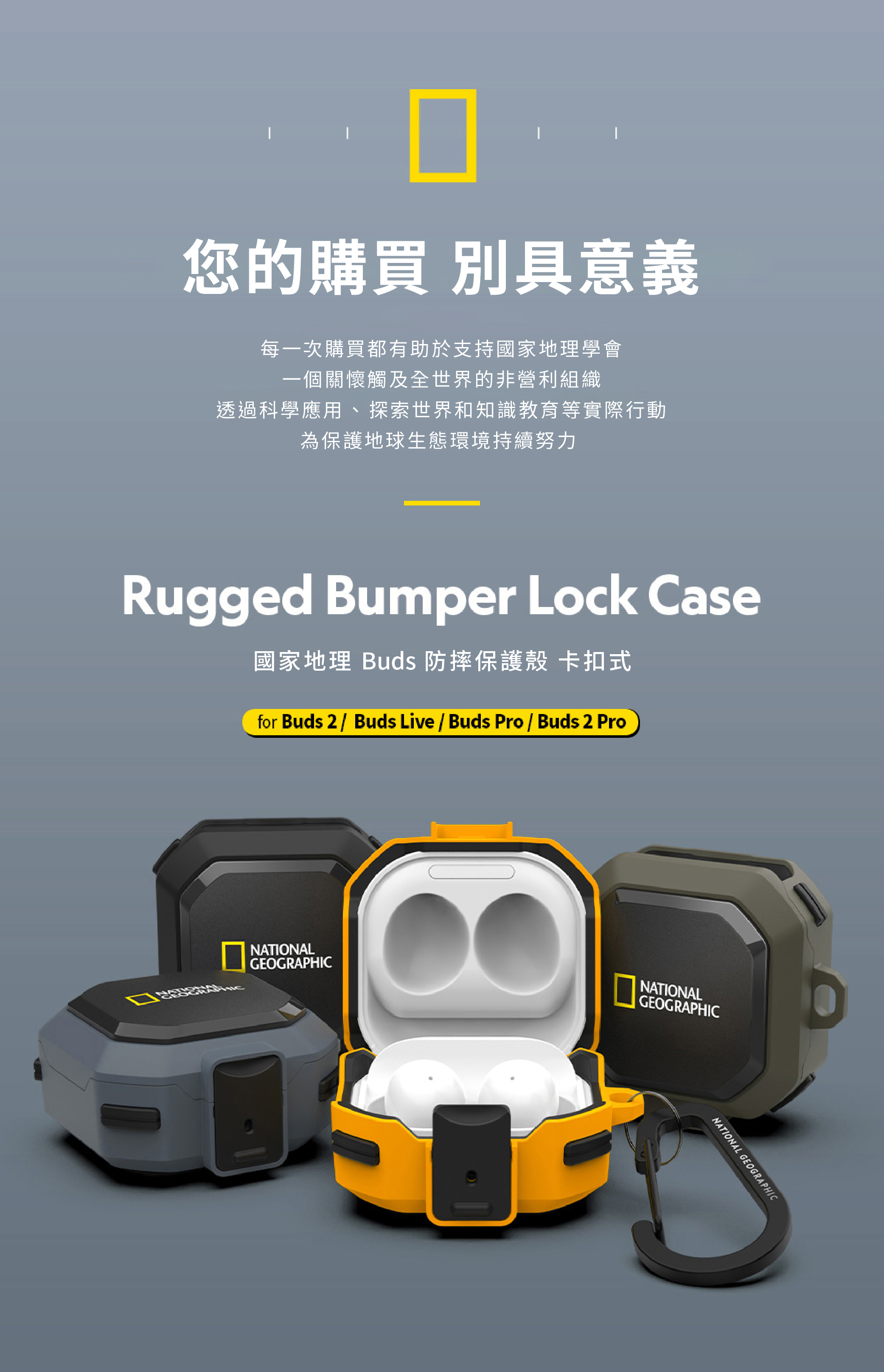 您的購買 別具意義每一次購買都有助於支持國家地理學會一個關懷觸及全世界的非營利組織透過科學應用、探索世界和知識教育等實際行動為保護地球生態環境持續努力Rugged Bumper Lock Case國家地理 Buds 防摔保護殼 卡扣式for Buds 2 / Buds Live / Buds Pro / Buds 2 ProGEOGRAPHICGEOGRAPHICNATIONALNATIONALNATIONAL GEOGRAPHIC