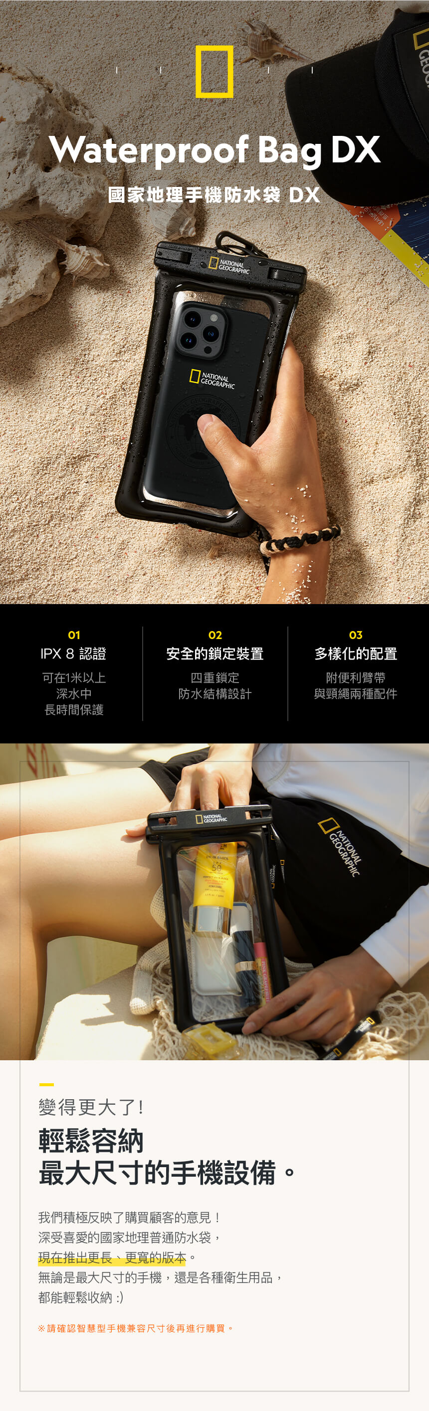 Waterproof Bag DX國家地理手機防水袋 DXNATIONAL010203IPX 8 認證安全的鎖定裝置多樣化的配置可在1米以上深水中四重鎖定附便利臂帶防水結構設計與頸繩兩種配件長時間保護NATIONALGEOGRAPHIC GEOGRAPHIC變得更大了!輕鬆容納最大尺寸的手機設備。我們積極反映了購買顧客的意見!深受喜愛的國家地理普通防水袋,現在推出更長、更寬的版本。無論是最大尺寸的手機,還是各種衛生用品,都能輕鬆收納:)請確認智慧型手機兼容尺寸後再進行購買。