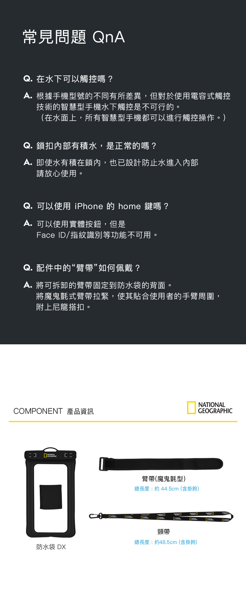 常見問題 QnAQ. 在水下可以觸控嗎? 根據手機型號的不同有所差異,但對於使用電容式觸控技術的智慧型手機水下觸控是不可行的。(在水面上,所有智慧型手機都可以進行觸控操作。)Q. 鎖扣內部有積水,是正常的嗎?A.即使水有積在鎖內,也已設計防止水進入內部請放心使用。Q. 可以使用 iPhone 的 home 鍵嗎?A. 可以使用實體按鈕,但是Face ID/指紋識別等功能不可用。Q. 配件中的“臂帶”如何佩戴?A. 將可拆卸的臂帶固定到防水袋的背面。將魔鬼氈式臂帶拉緊,使其合使用者的手臂周圍,附上尼龍搭扣。NATIONALOMPONENT 產品資訊GEOGRAPHICC臂帶(魔鬼氈型)總長度:約44.5cm(含掛鉤)頸帶總長度:約48.5cm(含掛鉤)防水袋 DX