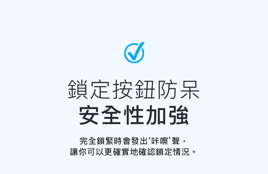 鎖定按鈕防呆安全性加強完全鎖緊時會發出‘咔嚓聲,讓你可以更確實地確認鎖定情況。